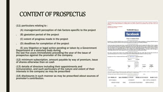 CONTENT OF PROSPECTUS
(11) particulars relating to :
(A) managementt perception of risk factors specific to the project
. (B) gestation period of the project
(C) extent of progress made in the project
. (D) deadlines for completion of the project
(E) any litigation or legal action pending or taken by a Government
Department or a statutory body during
the last five years immediately preceding the year of the issue of
prospectus against the promoter of the company
(12) minimum subscription, amount payable by way of premium, issue
of shares otherwise than on cash
(13) details of directors including their appointments and
remuneration, and such particulars of the nature and extent of their
interests in the company as may be prescribed
(14) disclosures in such manner as may be prescribed about sources of
promoter’s contribution.
 