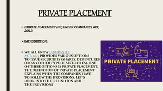 • PRIVATE PLACEMENT (PP) UNDER COMPANIES ACT,
2013
INTRODUCTION:
 WE ALL KNOW COMPANIES
ACT, 2013 PROVIDES VARIOUS OPTIONS
TO ISSUE SECURITIES (SHARES, DEBENTURES
OR ANY OTHER TYPE OF SECURITIES). ONE
OF THESE OPTIONS IS PRIVATE PLACEMENT.
THE DEFINITION OF PRIVATE PLACEMENT
EXPLAINS WHEN THE COMPANIES HAVE
TO FOLLOW THE PROVISIONS. LET’S
LOOK INTO THE DEFINITION AND
THE PROVISIONS
PRIVATE PLACEMENT
 