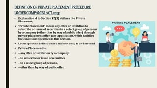 DEFINITIONOF PRIVATEPLACEMENTPROCEDURE
UNDERCOMPANIESACT, 2013:
• Explanation -I to Section 42(3) defines the Private
Placement;
 “Private Placement” means any offer or invitation to
subscribe or issue of securities to a select group of persons
by a company (other than by way of public offer) through
private placement offer-cum-application, which satisfies
the conditions specified in this section.
 Let us split the definition and make it easy to understand
 Private Placement is:
 – any offer or invitation by a company
 – to subscribe or issue of securities
 – to a select group of persons,
 – other than by way of public offer,
 