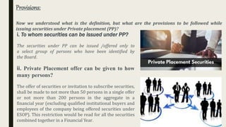 Provisions:
Now we understood what is the definition, but what are the provisions to be followed while
issuing securities under Private placement (PP)?
i. To whom securities can be issued under PP?
The securities under PP can be issued /offered only to
a select group of persons who have been identified by
the Board.
ii. Private Placement offer can be given to how
many persons?
The offer of securities or invitation to subscribe securities,
shall be made to not more than 50 persons in a single offer
or not more than 200 persons in the aggregate in a
financial year (excluding qualified institutional buyers and
employees of the company being offered securities under
ESOP). This restriction would be read for all the securities
combined together in a Financial Year.
 