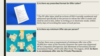 3) Is there any prescribed format for Offer Letter?
* The PP offer letter shall be in form of PAS-4 serially numbered and
addressed specifically to the person to whom the offer is made and
shall be sent to him, either in writing or in electronic mode, within
thirty days of recording the name of such person.
4) Is there any minimum Offer size per person?
* Earlier there was a requirement of minimum offer size of Rs.
20,000 face value of the Security. However the same was dispensed
off by Companies (Prospectus and Allotment of Securities) Second
Amendment Rules, 2018 with effect from 7th August, 2018. So there
is no minimum offer size for Private Placement.
 