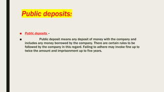 Public deposits:
■ Public deposits –
■ Public deposit means any deposit of money with the company and
includes any money borrowed by the company. There are certain rules to be
followed by the company in this regard. Failing to adhere may invoke fine up to
twice the amount and imprisonment up to five years.
 