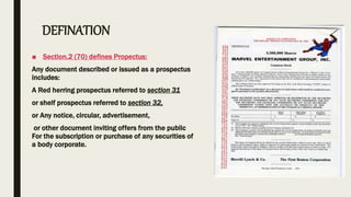 DEFINATION
■ Section.2 (70) defines Propectus:
Any document described or issued as a prospectus
includes:
A Red herring prospectus referred to section 31
or shelf prospectus referred to section 32,
or Any notice, circular, advertisement,
or other document inviting offers from the public
For the subscription or purchase of any securities of
a body corporate.
 