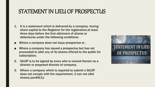 1. It is a statement which is delivered by a company, having
share capital to the Registrar for the registration,at least
three days before the first allotment of shares or
debentures under the following conditions:
■ Where a company does not issue prospectus or ,
■ Where a company has issued a prospectus but has not
proceeded to allot any of its shares offered to the public for
subscription.
2. SILOP is to be signed by every who is named therein as a
director or proposed director of company.
3. Where a company which is required to submit a SILOP
does not comply with the requirement, it can not allot
shares.(sec69(1))
STATEMENT IN LIEUOF PROSPECTUS
 
