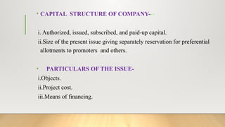 • CAPITAL STRUCTURE OF COMPANY---
i. Authorized, issued, subscribed, and paid-up capital.
ii.Size of the present issue giving separately reservation for preferential
allotments to promoters and others.
• PARTICULARS OF THE ISSUE-
i.Objects.
ii.Project cost.
iii.Means of financing.
 