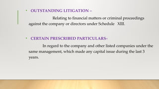 • OUTSTANDING LITIGATION –
Relating to financial matters or criminal proceedings
against the company or directors under Schedule XIII.
• CERTAIN PRESCRIBED PARTICULARS-
In regard to the company and other listed companies under the
same management, which made any capital issue during the last 3
years.
 