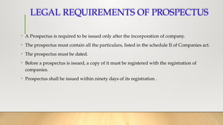 LEGAL REQUIREMENTS OF PROSPECTUS
• A Prospectus is required to be issued only after the incorporation of company.
• The prospectus must contain all the particulars, listed in the schedule II of Companies act.
• The prospectus must be dated.
• Before a prospectus is issued, a copy of it must be registered with the registration of
companies.
• Prospectus shall be issued within ninety days of its registration .
 