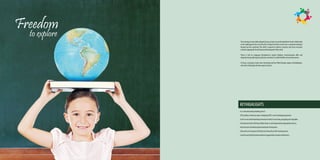 Freedom
  to explore
               The Learning to Learn skills adopted at Surya creates an excellent platform for the child to take
               on the challenges for the rest of the life. It helps the child to evolve in to a complete individual
               beyond just the academics The child is exposed to diverse curricular and extra-curricular
               activities appropriate for the balanced development of the child.

               Thrust is laid on Language Development, Logical thinking, Communication skills and
               etiquette along with regular academic curriculum in a child friendly school environment.

               At Surya, Learning is made more interesting and fun filled through unique methodologies,
               where the child enjoys the time spent at school.




               KEYHIGHLIGHTS
               A co-educational day boarding school
               CBSE syllabus with future plan of adopting CBSE-i and Cambridge programme.
               A safe secure and stimulating environment which is enriching, engaging and enjoyable.
               A framework which will help children learn in a developmentally appropriate manner.
               Infrastructure to facilitate global standards of education.
               Safe and secure transport facility (least time policy) with tracking system.
               Lunch & snack facility (balanced diet as suggested by eminent nutritionist).
 