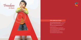 Freedom
   to learn




              EXTRA CURRICULAR ACTIVITIES
              Our focus is on development and enrichment of the ‘whole child’ i.e. developmental needs
              as they grow socially, emotionally, cognitively and physically.
              We do a lot of playing, reading creating, singing, writing and sharing through active
              learning.
              So children senses are sensitized through our enriching activities and resources.
              Children will enjoy and cherish their childhood as they grow and learn.

              A co-educational day boarding school
              CBSE syllabus with future plan of adopting CBSE-i and Cambridge programme.
              A safe secure and stimulating environment which is enriching, engaging and enjoyable.
              A framework which will help children learn in a developmentally appropriate manner.
              Infrastructure to facilitate global standards of education.
              Safe and secure transport facility (least time policy) with tracking system.
              Lunch & snack facility (balanced diet as suggested by eminent nutritionist).
 