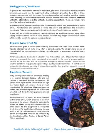 ‘Breuddwydio, Credu, Cylfawni Gyda’n gilydd’ - ‘Dream, Believe, Achieve Together’
Meddyginiaeth / Medication
In general, the school cannot administer medication, prescribed or otherwise. However, in some
circumstances, pupils may be supervised taking medication prescribed by a GP. In these
instances, parents must seek permission from the Headteacher and complete a medical request
form, providing full details of the medication required and the condition it remedies. Medicine
will not be administered to a child without a medicine request form. These are available from
the office and the school website.
Wherever possible, medication timings need to be managed so that they occur outside of school
times. Parents/carers are welcome to come into school and administer the medication
themselves. Please see our guidance for the administration of medicines on our website.
School staff are not able to apply sun cream to children, we would ask that you apply a long
lasting sunscreen before school in sunny weather. Children may reapply their own sun cream
which must be provided in a clearly named container.
Cymorth Cyntaf / First Aid
Basic first aid is given at school when necessary by qualified First Aiders. If an accident needs
hospital attention we will make every effort to contact parents. We ask parents to ensure all
contact details are kept up-to-date so that we can make contact in an emergency. All injuries are
recorded.
Minor accidents are dealt with in school by First Aid qualified staff. Should further medical
attention be required then again, parents will be contacted. In the event of a major accident,
parents will be informed and the appropriate emergency services involved. Given suitable
weather conditions all pupils are expected to go out to play at break times. If a child is well
enough to attend school but not well enough to go outside, then a written request is required
from parents for their child to stay in.
Diogelwch / Security
Sadly, security is now an issue for schools. The key
is a balance between keeping safe and not
creating a restricted learning environment. All
visitors must report to the School office and sign
the visitors book. All entrance doors are kept
closed during the school day. All external gates are
locked after the morning session has started and
unlocked each day just before pupils are released
to go home.
To ensure security, all visitors are asked to report
to the school office, which is located at the main
entrance of the school. All exterior doors to the
school are locked during school hours except to
allow access to the playground at designated
break times. If a pupil is taken ill during the day
and it is felt the child needs to go home, then the
parent or designated adult will be contacted by
the Headteacher, Class Teacher or School Admin
Officer accordingly.
 