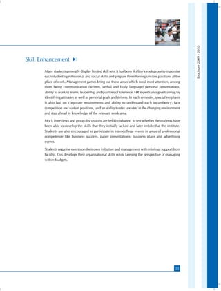 Brochure 2009 - 2010
Skill Enhancement
       Many students generally display limited skill sets. It has been Skyline’s endeavour to maximise
       each student’s professional and social skills and prepare them for responsible positions at the
       place of work. Management games bring out those areas which need most attention, among
       them being communication (written, verbal and body language) personal presentations,
       ability to work in teams, leadership and qualities of tolerance. HR experts also give training by
       identifying attitudes as well as personal goals and drivers. In each semester, special emphasis
       is also laid on corporate requirements and ability to understand each incumbency, face
       competition and sustain positions, and an ability to stay updated in the changing environment
       and stay ahead in knowledge of the relevant work area.

       Mock interviews and group discussions are held/conducted to test whether the students have
       been able to develop the skills that they initially lacked and later imbibed at the institute.
       Students are also encouraged to participate in inter-college events in areas of professional
       competence like business quizzes, paper presentations, business plans and advertising
       events.

       Students organise events on their own initiative and management with minimal support from
       faculty. This develops their organisational skills while keeping the perspective of managing
       within budgets.




                                                                                                    23
 