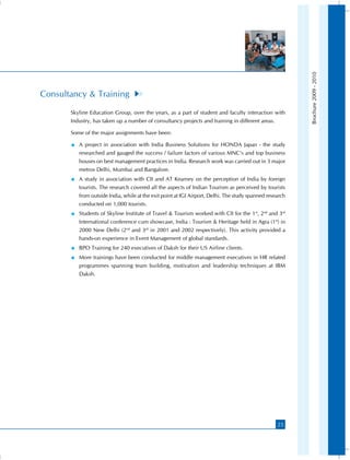 Brochure 2009 - 2010
Consultancy  Training
       Skyline Education Group, over the years, as a part of student and faculty interaction with
       Industry, has taken up a number of consultancy projects and training in different areas.

       Some of the major assignments have been:

          A project in association with India Business Solutions for HONDA Japan - the study
            researched and gauged the success / failure factors of various MNC’s and top business
            houses on best management practices in India. Research work was carried out in 3 major
            metros Delhi, Mumbai and Bangalore.
          A study in association with CII and AT Kearney on the perception of India by foreign
            tourists. The research covered all the aspects of Indian Tourism as perceived by tourists
            from outside India, while at the exit point at IGI Airport, Delhi. The study spanned research
            conducted on 1,000 tourists.
          Students of Skyline Institute of Travel  Tourism worked with CII for the 1st, 2nd and 3rd
            International conference cum showcase, India : Tourism  Heritage held in Agra (1st) in
            2000 New Delhi (2nd and 3rd in 2001 and 2002 respectively). This activity provided a
            hands-on experience in Event Management of global standards.
          BPO Training for 240 executives of Daksh for their US Airline clients.
          More trainings have been conducted for middle management executives in HR related
            programmes spanning team building, motivation and leadership techniques at IBM
            Daksh.




                                                                                                     25
 