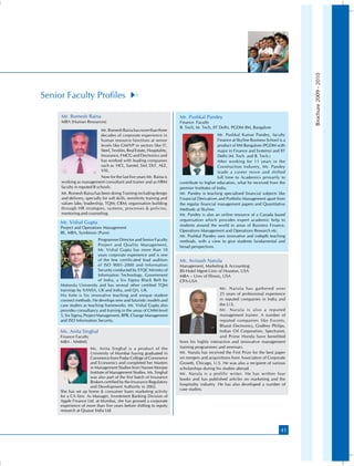 Brochure 2009 - 2010
Senior Faculty Profiles

     Mr. Romesh Raina                                                    Mr. Pushkal Pandey
     MBA (Human Resources)                                               Finance Faculty
                                                                         B. Tech, M. Tech, IIT Delhi, PGDM IIM, Bangalore
                            Mr. Romesh Raina has more than three
                            decades of corporate experience in                                  Mr. Pushkal Kumar Pandey, faculty
                            human resource functions at senior                                  Finance at Skyline Business School is a
                            levels like GM/VP in sectors like IT,                               product of IIM Bangalore (PGDM with
                            Steel, Textiles, Real Estate, Hospitality,                          major in Finance and Systems) and IIT
                            Insurance, FMCG and Electronics and                                 Delhi (M. Tech. and B. Tech.)
                            has worked with leading companies                                   After working for 11 years in the
                            such as HCL, Samtel, Siel, DLF, AEZ,                                Construction Industry, Mr. Pandey
                            VXL.                                                                made a career move and shifted
                            Now for the last five years Mr. Raina is                            full time to Academics primarily to
     working as management consultant and trainer and as HRM             contribute to higher education, what he received from the
     faculty in reputed B schools.                                       premier Institutes of India.
     Mr. Romesh Raina has been doing Training including design           Mr. Pandey is teaching specialised financial subjects like
     and delivery, specially for soft skills, sensitivity training and   Financial Derivatives and Portfolio Management apart from
     values labs; leadership, TQM; CRM; organisation building            the regular financial management papers and Quantitative
     through HR strategies, systems, processes  policies,               Methods at Skyline.
     mentoring and counseling.                                           Mr. Pandey is also an online resource of a Canada based
                                                                         organisation which provides expert academic help to
     Mr. Vishal Gupta
                                                                         students around the world in areas of Business Finance,
     Project and Operations Management
     BE, MBA, Symbiosis (Pune)                                           Operations Management and Operations Research etc.
                                                                         Mr. Pushkal Pandey uses innovative and indepth teaching
                           Programme Director and Senior Faculty         methods, with a view to give students fundamental and
                           Project and Quality Management,               broad perspectives.
                           Mr. Vishal Gupta has more than 10
                           years corporate experience and is one
                           of the few certificated lead auditors         Mr. Avinash Narula
                           of ISO 9001-2000 and Information              Management, Marketing  Accounting
                           Security conducted by STQC Ministry of        BS-Hotel Mgmt-Univ of Houston, USA
                           Information Technology, Government            MBA – Univ of Illinois, USA
                           of India, a Six Sigma Black Belt by           CPA-USA
     Motorola University and has several other certified TQM
     trainings by XANSA, UK and India, and QA, UK.                                              Mr. Narula has gathered over
     His forte is his innovative teaching and unique student                                    25 years of professional experience
     connect methods. He develops new and futuristic models and                                 in reputed companies in India and
     case studies as teaching frameworks. Mr. Vishal Gupta also                                 the U.S.
     provides consultancy and training in the areas of CMM-level                                Mr. Narula is also a reputed
     5, Six Sigma, Project Management, BPR, Change Management                                   management trainer. A number of
     and ISO Information Security.                                                              reputed companies like Escorts,
                                                                                                Bharat Electronics, Godfrey Philips,
     Ms. Anita Singhal                                                                          Indian Oil Corporation, Spectranet,
     Finance Faculty                                                                            and Prime Honda have benefited
     MBA - NMIMS                                                         from his highly interactive and innovative management
                     Ms. Anita Singhal is a product of the               training programmes and seminars.
                     University of Mumbai having graduated in            Mr. Narula has received the First Prize for the best paper
                     Commerce from Podar College of Commerce             on mergers and acquisitions from Association of Corporate
                     and Economics and completed her Masters             Growth, Chicago, U.S. He was also a recipient of various
                     in Management Studies from Narsee Monjee            scholarships during his studies abroad.
                     Institute of Management Studies. Ms. Singhal        Mr. Narula is a prolific writer. He has written four
                     was also part of the first batch of Insurance       books and has published articles on marketing and the
                     Brokers certified by the Insurance Regulatory
                                                                         hospitality industry. He has also developed a number of
                     and Development Authority in 2002.
                                                                         case studies.
     She has set up home  consumer loans marketing activity
     for a CA firm. As Manager, Investment Banking Division of
     Apple Finance Ltd. at Mumbai, she has grossed a corporate
     experience of more than five years before shifting to equity
     research at Quasar India Ltd.



                                                                                                                                    41
 
