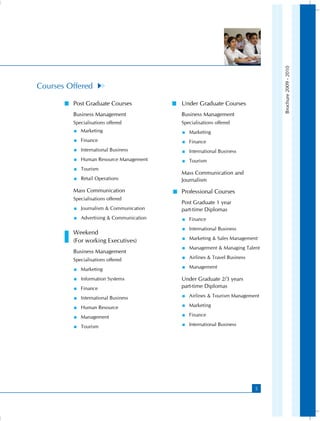Brochure 2009 - 2010
Courses Offered

         Post Graduate Courses              Under Graduate Courses
         Business Management                Business Management
         Specialisations offered            Specialisations offered
            Marketing                        Marketing
            Finance                          Finance
            International Business           International Business
            Human Resource Management        Tourism
            Tourism
                                            Mass Communication and
            Retail Operations             Journalism
         Mass Communication                 Professional Courses
         Specialisations offered
                                            Post Graduate 1 year
            Journalism  Communication    part-time Diplomas
            Advertising  Communication      Finance
                                               International Business
         Weekend
                                               Marketing  Sales Management
         (For working Executives)
                                               Management  Managing Talent
         Business Management
         Specialisations offered               Airlines  Travel Business

            Marketing                        Management

            Information Systems           Under Graduate 2/3 years
            Finance                       part-time Diplomas

            International Business           Airlines  Tourism Management

            Human Resource                   Marketing

            Management                       Finance

            Tourism                          International Business




                                                                              5
 