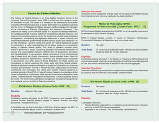 Selection Procedure
                     Centre for Federal Studies                                        Admission to PhD programme shall be made on the basis of merit determined by
                                                                                       the Entrance test and interview conducted by Jamia Hamdard.
The Centre for Federal Studies is an Area Studies Research Centre of the
University Grants Commission, since 1994. It is the only such research center
on federalism in Asia. The centre is a member of the International Association
of Centers of Federal Studies and is closely associated in its academic activities                    Master of Philosophy (MPhil)
with the Forum of Federations (Ottawa-Canada) and the Institutes of Federalism           Programme	in	Federal	Studies	(Course	Code:		MPLF				27)
at the Universities of Fribourg (Switzerland) and Hannover (Germany). The
objective for setting up this research centre is to explain and assess federalism,     MPhil in Federal Studies is separate from the PhD, but is the eligibility requirement
as a political principle finding a pattern of constitutional diffusion of power; and   for admission to PhD (Federal Studies).
exploring how interdependence can be the functioning principle of administrative
arrangements, coordinating the legitimate distribution of power, authority and         MPhil in Federal Studies consists of papers on Research Methodology,
responsibility between governments and their various organs and institutions. As       Comparative Federalism, a Dissertation and a viva voce exam.
an Inter-disciplinary research centre, the Centre for Federal Studies has sought
to contribute to a better understanding of the above issues in a comparative           Duration         : One year
setting of different federal polities. The ambit of research includes policy
areas in governance, issues concerning equitable and practical distribution of         Total Seats      : 15 (Inclusive of seats reserved for NRI/Sponsored candidates)
powers and responsibilities between different tiers of governance, devolution                             Additional Seats for Foreign Nationals
and decentralization in governance, federal dimensions of the Governmental
role in areas such as: Quality Governance, Result-oriented Action Plans for            Eligibility
providing responsive administration, Financial and Infrastructural constraints         Candidates seeking admission to the Master of Philosophy (MPhil) Programme
in Governance, and other areas of Fiscal federalism. All these studies are             must possess Master’s degree in any subject of the Social Sciences or Management
comparative in nature, analyzing the Indian polity with other federal polities.        or Law and should have secured at least 55% marks In the aggregate.
Besides institutional research, publication of books and publication of a bi-annual
research journal (Indian Journal of Federal Studies), organization of seminars/        Selection Procedure
conferences and workshops, the centre also imparts research guidance to                Admission to MPhil programme shall be made on the basis of the merit determined
scholars working for their PhD in Federal Studies. Research is undertaken at the       by Entrance test and interview conducted by Jamia hamdard.
centre on theoretical, practical and allied aspects of comparative federalism, state
polities, constitutionalism and political developments in federal systems around
the world. The Centre also undertakes management development programmes
and conducts summer schools in federal governance.                                                MA-Human	Rights		(Course	Code:	MAHR		28)

         PhD-Federal	Studies		(Course	Code:	PHDF			26)                                 Duration         : Two years

Duration         : Minimum Two years                                                   Total Seats      : 20 (Inclusive of seats reserved for NRI/Sponsored candidates)
                                                                                                          Additional Seats for Foreign Nationals.
Eligibility
Candidates seeking admission to the PhD. Programme must possess MPhil                  Eligibility
(Federal Studies) besides Master’s degree in Political Science/ Sociology/
Economics / Management / Law.                                                          A candidate must have:
                                                                                       •   Passed Bachelor’s degree from an institution recognized by Jamia Hamdard,
A Candidate may be directly admitted to PhD if he / she has passed the NET, or             securing at least 50% marks in aggregate.
is a teacher candidate as per the PhD admission bye laws-2009 .                        •   Appeared in the Entrance Test conducted by Jamia Hamdard.
16              Information Bulletin and Prospectus 2010-11
 