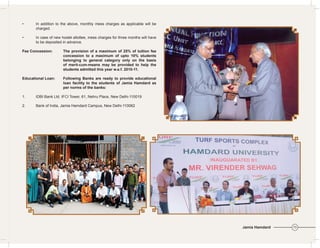 •      In addition to the above, monthly mess charges as applicable will be
       charged.

•      In case of new hostel allottee, mess charges for three months will have
       to be deposited in advance.

Fee	Concession:	       T
                       	 he	 provision	 of	 a	 maximum	 of	 25%	 of	 tuition	 fee	
                       concession	 to	 a	 maximum	 of	 upto	 10%	 students	
                       belonging to general category only on the basis
                       of merit-cum-means may be provided to help the
                       students admitted this year w.e.f. 2010-11.

Educational	Loan:		    F
                       	 ollowing	 Banks	 are	 ready	 to	 provide	 educational	
                       loan facility to the students of Jamia Hamdard as
                       per	norms	of	the	banks:

1.     IDBI Bank Ltd. IFCI Tower, 61, Nehru Place, New Delhi-110019

2.     Bank of India, Jamia Hamdard Campus, New Delhi-110062




                                                                                     Jamia Hamdard   73
 