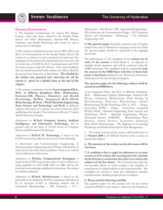 The University of Hyderabad


Entrance Examinations                                              Mathematics - MA; Physics – PH; Agricultural Engineering –
1. The Entrance Examinations for various P.G. Degree               AG; Electronics & Communication Engg. – EC; Computer
Courses, other than those offered by the Sarojini Naidu            Science and Information Technology – CS; Chemical
School and M.Sc Mathematics, Statistics-OR, Physics,               Engineering – CH.
Chemistry and Health Psychology will consist of only a
                                                                   4. The question paper should be answered only in English
written test of 100 marks.
                                                                   except in the case of admission to language courses for which
2. The entrance examinations in the case of MPA, MFA, and          the question paper should be answered in the language
M.A. in Communication in the Sarojini Naidu School will            concerned.
consist of a written test and a practical test/interview. The
                                                                   The performance of the candidates in the written test in
weightage for the written test and practical test/interview will
                                                                   some of the courses as listed below is in objective or
be in the ratio of 60:40 for M.A. Communication and 50:50
                                                                   multiple choice questions and will be evaluated using the
for other courses in the S.N. School. Only such candidates
                                                                   OMR technology. The candidates will be required to mark
who are found successful in the written test will be called for
                                                                   the answers in the OMR Sheet with blue or black ball-
the practical test/interview at Hyderabad. The schedule for        point or sketch pen during the test. Necessary instructions
the written test, practical test/ interview for all the            will be given in the relevant question papers.
courses is given in a tabular form at the end of this
chapter.                                                           The question paper for the following subjects shall be
                                                                   answered on OMR Sheet:
3. The entrance examination for the 5-year integrated M.A.,
M.Sc. in different disciplines, M.Sc. Mathematics,                 5-year Integrated M.Sc. and M.A. in different disciplines:
Statistics-OR, Physics, Chemistry and Health                       M.Sc. - Mathematics/Applied Mathematics, Statistics-OR,
Psycholog y, M.Phil, Integrated M.Sc./Ph.D.                        Physics, Chemistry, Biochemistry, Plant Biology &
Biotechnoogy; M.Tech. / Ph.D. Materials Engineering,               Biotechnolog y, Molecular Microbiolog y, Animal
Nano Science and Technology and Ph.D. in different                 Biotechnology, Health Psychology; M.C.A., M.A. - Telugu,
subjects will consist of a written test and an interview (after    Economics; M.Phil. - Telugu, Economics; Integrated
qualifying in the former). The written test will carry 75 marks    M.Tech./Ph.D. - Materials Engineering, Nano Science and
and the interview 25 marks.                                        Technology; Ph.D. - Materials Engineering, Physics,
                                                                   Electronics Science, ACRHEM,          Biotechnology, Plant
Admissions in M.Tech Computer Science, Artificial                  Sciences, Animal Sciences, Economics; Integrated
Intelligence, and Information Technology, will be                  M.Sc./Ph.D. Biotechnology; PG Diploma in Counseling
granted only on the basis of GATE scores in Computer               Psychology and Health Fitness & Life Style Management.
Science and Information Technology.
                                                                   5. The written tests for all the courses will be held from 1st
Admission in M.Tech IC Technology is based on the                  to 7th June 2010 at 25 different Centres in the country, as
GATE scores in the order of merit in one of the following:         listed in this chapter.
1) Electronics and Communication Engineering, 2)                   6. The duration of the written test for all courses will be
Instrumentation Engineering and 3) Physics followed by an          two hours.
interview for the short listed candidates. There is no written
test for admission to this course.                                 7. A candidate is free to apply for admission to as many
                                                                   courses as S/he wishes after ensuring from the schedule
Admission in M.Tech. Computational Techniques is                   for the Entrance examination that there is no clash in the
based on the GATE scores in the order of merit in Physics or       subjects of his/her choice. The University has made the
being qualified in UGC-CSIR NET for JRF will be the                best possible efforts to avoid overlap in the schedule of
criterion for shortlisting candidates for interview. No written    examinations of related subjects to the extent possisble. The
test will be conducted.                                            candidates are advised to study the examination schedule
                                                                   carefully before deciding on their choice of subjects.
Admission in M.Tech. Bioinformatics is based on the
percentile score obtained in GATE examination and followed         8. Please read the following carefully:
by an interview. GATE in following subjects will be                The question paper for the entrance test for all courses
considered: Biotechnology – BT; Chemistry – CY ;                   (except for Ph.D. in some subjects - please see the Chapter on


8                                                                                       Prospectus cum Application Form 2010 - 11
 