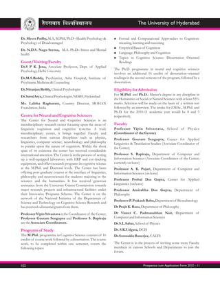 The University of Hyderabad

Dr. Meera Padhy, M.A, M.Phil, Ph.D –Health Psychology &            Formal
                                                                   n      and Computational Approaches to Cognition:
Psychology of Disadvantaged                                        meaning, learning and reasoning
                                                                   Empirical Bases of Cognition
                                                                   n
Dr. N.D.S. Naga Seema, M.A. Ph.D– Stress and Mental
health                                                             Language, Philosophy and Cognition
                                                                   n

                                                                   Topics in Cognitive Science: Dissertation Oriented
                                                                   n
Guest/Visiting Faculty                                             Readings
Dr.S P K. Jena, Associate Professor, Dept. of Applied
                                                                   The Ph.D. programme in neural and cognitive sciences
Psychology, Delhi University
                                                                   involves an additional 16 credits of dissertation-oriented
Dr.M.S.Reddy, Psychiatrist, Asha Hospital, Institute of            readings in the second semester of the program, followed by a
Psychiatric Medicine & Counseling                                  dissertation.
Dr.Niranjan Reddy, Clinical Psychologist                           Eligibility for Admission
                                                                   For M.Phil. and Ph.D.: Master's degree in any discipline in
Dr.Saroj Arya, Clinical Psychologist, NIMH, Hyderabad
                                                                   the Humanities or Social or Natural Sciences with at least 55%
Ms. Lalitha Raghuram, Country Director, MOHAN                      marks. Selection will be made on the basis of a written test
Foundation, India                                                  followed by an interview. The intake for I.M.Sc., M.Phil. and
                                                                   Ph.D. for the 2010-11 academic year would be 8 and 3
Centre for Neural and Cognitive Sciences                           respectively.
The Center for Neural and Cognitive Sciences is an
interdisciplinary research center focusing upon the areas of       Faculty
linguistic cognition and cognitive systems. A truly                Professor Vipin Srivastava, School of Physics
interdisciplinary center, it brings together Faculty and           (Coordinator of the Centre)
researchers from various disciplines such as physics,              Professor Gautam Sengupta, Center for Applied
linguistics, computer science, neurobiology and philosophy         Linguistics & Translation Studies (Associate Coordinator of
to ponder upon the nature of cognition. Within the short           the Center)
span of its existence the center has received considerable
international attention. The Center is in the process of setting   Professor S. Bapiraju, Department of Computer and
up a well-equipped laboratory with ERP and eye-tracking            Information Sciences (Associate Coordinator of the Center;
equipment, and offers research programs in cognitive science       currently on leave)
at the M.Phil. and Doctoral levels. The Center has been            Professor A. K. Pujari, Department of Computer and
offering post-graduate courses at the interface of linguistics,    Information Sciences (on leave)
philosophy and neurosciences for students majoring in the
sciences and the humanities. It has received generous              Professor Probal Das Gupta, Center for Applied
assistance from the University Grants Commission towards           Linguistics (on leave)
major research projects and infrastructural facilities under       Professor Amitabha Das Gupta, Department of
their Innovative Programs Scheme. The Center is on the             Philosophy
network of the National Initiative of the Department of
                                                                   Professor P. Prakash Babu, Department of Biotechnology
Science and Technology on Cognitive Science Research and
has received substantial grants from them.                         Dr Prajit K. Basu, Department of Philosophy
Professor Vipin Srivastava is the Coordinator of the Center;       Dr Vineet C. Padmanabhan Nair, Department of
Professor Gautam Sengupta and Professor S. Bapiraju                Computer and Information Sciences
are the Associate Coordinators.                                    Dr.S.L.Sabat, School of Physics
Programs of Study                                                  Dr. S.K.Udgata, DCIS
The M.Phil. programme in Cognitive Science consists of 16          Dr.Somsukla Banerjee, CALTS
credits of course work followed by a dissertation. The course
work, to be completed within one semester, covers the              The Center is in the process of inviting some more Faculty
following topics:                                                  members in various Schools and Departments to join the
                                                                   forum.


102                                                                                     Prospectus cum Application Form 2010 - 11
 