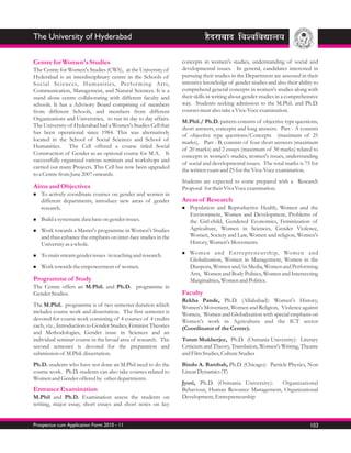 The University of Hyderabad

Centre for Women's Studies                                       concepts in women's studies, understanding of social and
The Centre for Women's Studies (CWS), at the University of       developmental issues. In general, candidates interested in
Hyderabad is an interdisciplinary centre in the Schools of       pursuing their studies in the Department are assessed in their
Social Sciences, Humanities, Perfor ming Ar ts,                  intensive knowledge of gender studies and also their ability to
Communication, Management, and Natural Sciences. It is a         comprehend general concepts in women's studies along with
stand alone centre collaborating with different faculty and      their skills in writing about gender studies in a comprehensive
schools. It has a Advisory Board comprising of members           way. Students seeking admission to the M.Phil. and Ph.D.
from different Schools, and members from different               courses must also take a Viva-Voce examination.
Organizations and Universtiies, to run its day to day affairs.
                                                                 M.Phil./ Ph.D. pattern consists of objective type questions,
The University of Hyderabad had a Women's Studies Cell that
                                                                 short answers, concepts and long answers. Part - A consists
has been operational since 1984. This was alternatively
                                                                 of objective type questions/Concepts (maximum of 25
located in the School of Social Sciences and School of
                                                                 marks), Part - B, consists of four short answers (maximum
Humanities. The Cell offered a course titled Social
                                                                 of 20 marks) and 2 essays (maximum of 30 marks) related to
Construction of Gender as an optional course for M.A. It
                                                                 concepts in women's studies, women's issues, understanding
successfully organized various seminars and workshops and
                                                                 of social and developmental issues. The total marks is 75 for
carried out many Projects. This Cell has now been upgraded
                                                                 the written exam and 25 for the Viva-Voce examination.
to a Centre from June 2007 onwards.
                                                                 Students are expected to come prepared with a Research
Aims and Objectives                                              Proposal for their Viva Voce examination.
To actively
n             coordinate courses on gender and women in
   different departments, introduce new areas of gender          Areas of Research
   research.                                                     Population
                                                                 n              and Reproductive Health, Women and the
                                                                    Environment, Women and Development, Problems of
n a systematic data base on gender issues.
Build                                                               the Girl-child, Gendered Economics, Feminization of
Work
n        towards a Master's programme in Women's Studies            Agriculture, Women in Sciences, Gender Violence,
   and thus enhance the emphasis on inter-face studies in the       Women, Society and Law, Women and religion, Women's
   University as a whole.                                           History, Women's Movements.

To main stream gender issues
n                                 in teaching and research.      Women
                                                                 n             and Entre preneurship, Women and
                                                                    Globalization, Women in Management, Women in the
n towards the empowerment of
Work                                    women.                      Diaspora, Women and/in Media, Women and Performing
                                                                    Arts, Women and Body Politics, Women and Intersecting
Programme of Study                                                  Marginalities, Women and Politics.
The Centre offers an M.Phil. and Ph.D. programme in
Gender Studies.                                                  Faculty
                                                                 Rekha Pande, Ph.D. (Allahabad): Women's History,
The M.Phil. programme is of two semester duration which          Women's Movement, Women and Religion, Violence against
includes course work and dissertation. The first semester is     Women, Women and Globalization with special emphasis on
devoted for course work consisting of 4 courses of 4 credits     Women's work in Agriculture and the ICT sector
each, viz., Introduction to Gender Studies, Feminist Theories    (Coordinator of the Centre).
and Methodologies, Gender issue in Sciences and an
individual seminar course in the broad area of research. The     Tutun Mukherjee, Ph.D. (Osmania University): Literary
second semester is devoted for the preparation and               Criticism and Theory, Translation, Women's Writing, Theatre
submission of M.Phil. dissertation.                              and Film Studies, Culture Studies
Ph.D. students who have not done an M.Phil need to do the        Bindu A. Bambah, Ph.D. (Chicago): Particle Physics, Non
course work. Ph.D. students can also take courses related to     Linear Dynamics (T)
Women and Gender offered by other departments.
                                                                 Jyoti, Ph.D. (Osmania University):   Organizational
Entrance Examination                                             Behaviour, Human Resource Management, Organizational
M.Phil and Ph.D. Examination assess the students on              Development, Entrepreneurship
writing, major essay, short essays and short notes on key


Prospectus cum Application Form 2010 - 11                                                                                   103
 