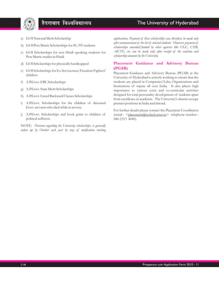 The University of Hyderabad

a) GOI National Merit Scholarship                                    applications. Payment of these scholarships can, therefore, be made only
                                                                     after announcement of the list of selected students. However, payment of
b) GOI Post Matric Scholarships for SC/ST students                   scholarships awarded/funded by other agencies like UGC, CSIR,
c) GOI Scholarships for non Hindi speaking students for              AICTE, etc. can be made only after receipt of the sanction and
   Post Matric studies in Hindi                                      scholarship amounts by the University.

d) GOI Scholarships for physically handicapped                       Placement Guidance and Advisory Bureau
                                                                     (PGAB)
e) GOI Scholarships for Ex-Servicemen/Freedom Fighters'
                                                                     Placement Guidance and Advisory Bureau (PGAB) at the
   children
                                                                     University of Hyderabad is actively working to ensure that the
f) A.P.Govt. EBC Scholarships                                        students are placed in Companies/Labs, Organizations and
                                                                     Institutions of repute all over India. It also places high
g) A.P.Govt. State Merit Scholarships                                importance to various extra and co-curricular activities
h) A.P.Govt. Listed Backward Classes Scholarships                    designed for total personality development of students apart
                                                                     from excellence in academic. The University's alumni occupy
i) A.P.Govt. Scholarships for the children of deceased               premier positions in India and abroad.
   Govt. servants who died while in service.
                                                                     For further details please contact the Placement Coordinator
j) A.P.Govt. Scholarships and book grant to children of              (email : <placement@uohyd.ernet.in> telephone number :
   political sufferers.                                              040-2313 4040).
NOTE: Decision regarding the University scholarships, is generally
taken up by October each year by way of notification inviting




114                                                                                          Prospectus cum Application Form 2010 - 11
 