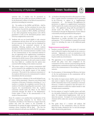 The University of Hyderabad

     semester also. A student may be permitted to                    16. (a) Students absenting themselves after payment of fees
     discontinue his/her studies for reasons certified as valid          from a regular semester examination may be permitted
     by the Head and/or Dean of the School concerned for a               by the University to appear in a supplementary
     period not exceeding two semesters.                                 examination of         the semester. The application for
                                                                         permission to appear in a supplementary examination
     (b) No student of the M.Phil. and M.Tech. shall be                  shall be made by the student concerned in the prescribed
     allowed to continue his/her enrolment for more than                 form. The application along with the prescribed fee
     two semesters beyond the prescribed duration of the                 should reach the office of the Controller of
     course. Also, no student of MCA, M.Phil. and M.Tech.                Examinations through the Department/Centre/School
     or any other programme having project work will be                  concerned by the date prescribed for this purpose.
     permitted to work on the dissertation/project unless
     S/he has completed the course work.                                   (b) Students may opt to audit a course within the
                                                                           Department or outside, provided S/he satisfies the
13. Students who are not found eligible to take semester                   prerequisites. 75% of attendance is required for an audit
    examinations and also those who are not promoted to                    course for including the same in the additional grade
    the next semester of the course may be considered for                  sheet.
    readmission to the concerned semester of the
    immediate following academic year. Such students                 Improvement examination
    should seek readmission before the commencement of               i)    Students securing 'D' grade in the course of a semester
    the classes for the concerned semester or within a week                may be allowed to improve their marks in one course in a
    of the commencement of the concerned semester if                       semester. Appearance at such an examination in the
    they are appearing in the supplementary examinations.                  course will be allowed only once. No further chance will
    Such students are given an option either to undergo                    be given under any circumstances.
    instruction for all the courses of the concerned semester
    or to undergo instruction in only such courses in which          ii)   The appearance at an examination for improvement
    they have failed on condition that the option once                     should take place soon after completion of the
    exercised will be binding on the student concerned.                    examinations for the semester concerned along with the
                                                                           supplementary examinations which may be held within a
14. The answer scripts of the semester examinations shall
                                                                           week of the commencement of the teaching of the next
    not be returned to the candidates but may be shown by
                                                                           semester.
    the instructor at the specific request of the student
    concerned. The result of the continuous assessment of            iii) For the purpose of determining the Division, the better
    the students will, however, be communicated to students               of the two performances in the examinations will be
    immediately after the assessment.                                     taken into consideration.
15. No request for re-valuation of the result declared in any        iv) The facility for improvement shall be open to all those
    course will be entertained. However, every School shall              who want to improve their grade irrespective of the
    constitute a Grievance Committee consisting of 3 or 4                CGPA obtained by them in the examination concerned.
    teachers to examine the complaints received from the                 However, a student is required to clear all courses of a
    students of the School regarding their assessment. Such              particular semester in which the student intends to take
    requests for reconsideration from the students                       an improvement examination.
    concerned should reach the Dean of the School
    concerned through the Head of the Department/                    v)    For the purpose of award of medals, prizes, and rank,
    Centre within 15 days of the announcement of the                       etc., the grades obtained by a student in the examination
    results of that assessment.                                            taken for improvement/supplementary shall not be
                                                                           taken into account. In respect of tie cases actual marks
Note: If a student is not satisfied after consideration of his
                                                                           obtained will be taken into account for identifying the
grievance concerning evaluation by the School level
                                                                           topper.
Committees, the Dean of the School on a request from the
student may refer the matter to the Controller of                    vi) The grade sheet of a student will indicate full
Examinations for getting the paper evaluated by an external              information of the examinations taken by him/her.
examiner, whose evaluation will be final.           The fees for         Both the Grades obtained in the 1st and 2nd attempts
external evaluation in all such cases shall be Rs. 50/- per paper.       will be shown in the grade sheets.


Prospectus cum Application Form 2010 - 11                                                                                       117
 