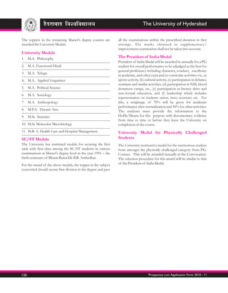 The University of Hyderabad

The toppers in the remaining Master's degree courses are        all the examinations within the prescribed duration in first
awarded the University Medals.                                  attempt. The marks obtained in supplementary/
                                                                improvement examination shall not be taken into account.
University Medals
1. M.A. Philosophy                                              The President of India Medal
                                                                President of India Medal will be awarded bi-annually for a PG
2. M.A. Functional Hindi                                        student for overall performance to be adjudged as the best for
                                                                general proficiency including character, conduct, excellence
3. M.A. Telugu
                                                                in academic, and other extra and co-curricular activities viz., a)
4, M.A. Applied Linguistics                                     sports activity, (b) cultural activity, (c) participation in debates,
                                                                seminars and similar activities, (d) participation in NSS, blood
5. M.A. Political Science                                       donations camps, etc., (e) participation in literacy drive and
6. M.A. Sociology                                               non-formal education, and (f) leadership which includes
                                                                representation on students union, mess secretary etc. For
7. M.A. Anthropology                                            this, a weightage of 70% will be given for academic
                                                                performance after normalization and 30% for other activities.
8. M.P.A. Theatre Arts                                          The students must provide the information to the
9. M.Sc Statistics                                              HoDs/Deans for this purpose with documentary evidence
                                                                from time to time or before they leave the University on
10. M.Sc Moleculor Microbiology                                 completion of the course.
11. M.B. A. Health Care and Hospital Management                 University Medal for Physically Challenged
SC/ST Medals                                                    Students
The University has instituted medals for securing the first     The University instituted a medal for the meritorious student
rank with first class among the SC/ST students in various       from amongst the physically challenged category from P.G.
examinations at Master's degree level in the year 1991 – the    Courses. This will be awarded annually at the Convocation.
birth centenary of Bharat Ratna Dr. B.R. Ambedkar.              The selection procedure for this award will be similar to that
For the award of the above medals, the topper in the subject    of the President of India Medal.
concerned should secure first division in the degree and pass




120                                                                                    Prospectus cum Application Form 2010 - 11
 