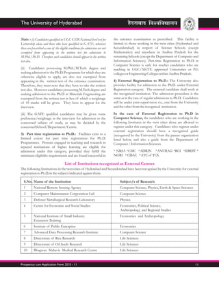 The University of Hyderabad


Note: - (i) Candidates qualified in UGC-CSIR National level test for           the entrance examination as prescribed. This facility is
Lectureship alone and those who have qualified in GATE, wherever               limited to those working in the twin cities (Hyderabad and
these are prescribed as one of the eligible conditions for admission are not   Secunderabad) in respect of Science Schools (except
exempted from appearing in the written test for admission to                   Mathematics) and anywhere in Andhra Pradesh for the
M.Phil./Ph.D. Therefore such candidates should appear in the written           remaining Schools (except the Department of Computer and
test also.                                                                     Information Sciences). Part-time Registration to Ph.D in
                                                                               Computer Science is only for teacher candidates who are
(ii) Candidates possessing M.Phil./M.Tech. degree and                          teaching in UGC/AICTE approved Universities or P.G
seeking admission to the Ph.D. Programme for which they are                    colleges or Engineering Colleges within Andhra Pradesh.
otherwise eligible to apply, are also not exempted from
appearing in the written test of the entrance examination.                     4) External Registration to Ph.D.: The University also
Therefore, they must note that they have to take the written                   provides facility for admission to the Ph.D. under External
test also. However candidates possessing M.Tech degree and                     Registration category. The external candidate shall work at
seeking admission to the Ph.D. in Materials Engineering are                    the recognised institution. The admission procedure is the
exempted from the written test in lieu of which a weightage                    same as in the case of regular admissions to Ph.D. Candidates
of 45 marks will be given. They have to appear for the                         will be under joint supervision viz., one from the University
interview.                                                                     and the other from the recognised institution.

(iii) The GATE qualified candidates may be given some                          In the case of External Registration to Ph.D in
preference/weightage in the interview for admission to the                     Computer Science, the candidates who are working in the
concerned subject of study, as may be decided by the                           following Institutes in the twin cities alone are allowed to
concerned School/Department/Centre.                                            register under this category. Candidates who register under
                                                                               external registration should have a recognised guide
3) Part time registration to Ph.D.: Facilities exist to a                      (recognised by the University) from the parent organization
limited extent for part time registration for Ph.D.                            listed below, and also a guide from the Department of
Programmes. Persons engaged in teaching and research in                        Computer / Information Sciences.
reputed institutions of higher learning are eligible for
admission under this category, provided they fulfill the                       * NRSA *CMC *ADRIN *ANURAG *RCI *IDRBT *
minimum eligibility requirements and are found successful in                   NGRI * CDAC *ATC of TCS.

                                       List of Institutions recognized as External Centres
The following Institutions in the twin cities of Hyderabad and Secunderabad have been recognised by the University for external
registration to Ph.D. in the subjects indicated against them.

  S.No. Name of the Institution                                                    Subject/s of Research
  1        National Remote Sensing Agency                                          Computer Science, Physics, Earth & Space Sciences
  2        Computer Maintenance Corporation Ltd                                    Computer Science
  3        Defence Metallurgical Research Laboratory                               Physics
  4        Centre for Economic and Social Studies                                  Economics, Political Science,
                                                                                   Anthropology, and Regional Studies
  5        National Institute of Small Industry                                    Economics and Anthropology
           Extension Training
  6        Institute of Public Enterprise                                          Economics
  7        Advanced Data Processing Research Institute                             Computer Science
  8        Directorate of Rice Research                                            Life Sciences
  9        Directorate of Oil Seeds Research                                       Life Sciences
  10       Bhagwan Mahavir Medical Research Centre                                 Life Sciences


Prospectus cum Application Form 2010 - 11                                                                                                11
 