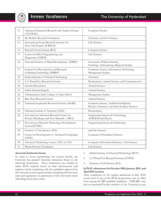 The University of Hyderabad


  11     Advanced Numerical Research and Analysis Group                Computer Science
         (ANURAG)
  12     Dr. Reddy's Research Foundation                               Chemistry and Life Sciences
  13     International Crops Research Institute for                    Life Sciences
         Semi Arid Tropics (ICRISAT)
  14     Research Centre Imarat (RCI)                                  Computer Science
  15     Centre for DNA Fingerprinting and                             Life Sciences
         Diagnostics (CDFD)
  16     National Institute of Rural Development (NIRD)                Economics, Political Science,
                                                                       Sociology, Anthropology, Regional Studies
  17     Institute for Development and Research                        Computer Science, Information Technology,
         in Banking Technology (IDRBT)                                 Management Studies
  18     Indian Institute of Chemical Technology                       Chemistry
  19     L.V. Prasad Eye Research Institute                            Biochemistry, Animal Science, and Communication
  20     Shantha Biotechnics                                           Animal Sciences
  21     Indian Immunologicals                                         Animal Sciences
  22     Administrative Staff College of India (ASCI)                  Management Studies
  23     Blue Peter Research Centre                                    Animal Sciences
  24     National Geophysical Research Institute (NGRI)                Computer Science, Artificial Intelligence,
                                                                       Physics, Chemistry and Earth & Space Sciences
  25     National Institute of Nutrition (NIN)                         Biochemistry
  26     International Advanced Research Centre for                    Engineering Sciences & Technology,
         Powder Metallurgy and New Materials (ARCI)                    ACRHEM and Physics
  27     Non-ferrous Materials Technology Development                  Engineering Sciences & Technology
         Centre(NFTDC)
  28     Institute of Life Sciences (ILS)                              and Life Sciences
  29     Centre for Development of Advanced Computing                  Computer/Information Sciences
         (CDAC)
  30     Advanced Technology Centre (ATC) of TCS                       Computer/InformationSciences, Life Sciences
  31     Bharat Biotech Foundation                                     Life Sciecnes

Associate Institution Status                                      1.    Indian Institute of Chemical Technology (IICT)
In order to boost partnerships for mutual benefit, the
                                                                  2.    L.V. Prasad Eye Research Institute (LVPEI)
University has granted Associate Institution Status to the
following Institutions. These Institutions are entitled to        3.    Institute of Life Sciences (ILS)
admit Ph.D. students based on their infrastructure and
logistics strictly complying with the guidelines approved by      6) Ph.D. admissions for October 2010, January 2011, and
the University in this regard and also complying with the other   April 2011 sessions
rules and regulations on admissions of the University which       After completion of the regular admissions in July, 2010,
will change from time to time.                                    vacant seats if any, in the Ph.D. programmes may be filled
                                                                  from among the JRF qualified candidates. CSIR JRFs may
                                                                  join an interested Faculty member of the University at any


12                                                                                     Prospectus cum Application Form 2010 - 11
 