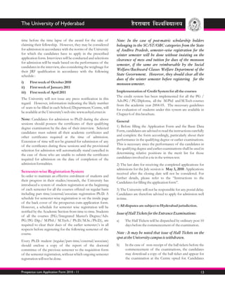 The University of Hyderabad


time before the time lapse of the award for the sake of           Note: In the case of post-matric scholarship holders
claiming their fellowship. However, they may be considered        belonging to the SC/ST/OBC categories from the State
for admission in accordance with the norms of the University      of Andhra Pradesh, semester–wise registration for the
for which the candidates have to apply in the prescribed          winter semester will be done without insisting on the
application form. Interviews will be conducted and selections     clearance of mess and tuition fee dues of the monsoon
for admission will be made based on the performance of the
                                                                  semester, if the same are reimbursable by the Social
candidates in the interview, also considering the weightage for
their JRF qualification in accordance with the following          Welfare/Backward Classes Welfare Department of the
schedule :                                                        State Government. However, they should clear all the
                                                                  dues of the winter semester before registering for the
i)     First week of October 2010                                 monsoon semester.
ii)    First week of January 2011
iii)   First week of April 2011                                   Implementation of Credit System for all the courses
                                                                  The credit system has been implemented for all the PG /
The University will not issue any press notification in this
                                                                  Adv.PG / PG Diploma, all the M.Phil and M.Tech courses
regard. However, information indicating the likely number
                                                                  from the academic year 2004-05. The necessary guidelines
of seats to be filled in each School/Department/Centre, will
                                                                  for evaluation of students under this system are available in
be available at the University's web site: www.uohyd.ernet.in
                                                                  Chapter 6 of this brochure.
Note: Candidates for admission to Ph.D during the above
                                                                  General
sessions should possess the certificates of their qualifying
degree examination by the date of their interview. Selected       1) Before filling the Application Form and the Basic Data
candidates must submit all their academic certificates and        Form, candidates are advised to read the instructions carefully
other certificates required at the time of admission.             and complete the form accordingly, particularly about their
Extension of time will not be granted for submission of any       performance in the qualifying degree or earlier examinations.
of the certificates during these sessions and the provisional     This is necessary since the performance of the candidates in
selection for admission will automatically stand cancelled in     the qualifying degree and earlier examinations shall be used in
the case of those who are unable to submit the certificates       determining relative positions in the merit list for those
required for admission on the date of completion of the           candidates involved in a tie in the written test.
admission formalities.                                            2) The last date for receiving the completed applications for
                                                                  admissions for the July session is May 3, 2010. Applications
Semester-wise Registration System                                 received after the closing date will not be considered. For
In order to maintain an effective enrolment of students and
                                                                  further details, please refer to the “Instructions to the
their progress in their studies/research, the University has
                                                                  Candidates for filling the application form”.
introduced a system of student registration at the beginning
of each semester for all the courses offered on regular basis     3) The University will not be responsible for any postal delay.
including part time/external/associate registration Ph.D. A       Candidates are therefore advised to apply for admission well
schedule for semester-wise registration is on the inside page     in time.
of the back cover of the prospectus-cum-application form.
However, a schedule for semester wise registration will be        4) All disputes are subject to Hyderabad jurisdiction.
notified by the Academic Section from time to time. Students
                                                                  Issue of Hall Tickets for the Entrance Examinations:
of all the courses (P.G./Integrated Master's Degree/Adv.
PG/PG Dip./ M.Phil./ M.Tech./ Ph.D./M.Sc./Ph.D.), are             a)    The Hall Tickets will be dispatched by ordinary post 10
required to clear their dues of the earlier semester/s in all           days before the commencement of the examination.
respects before registering for the following semester of the
course.                                                           Note : It may be noted that issue of Hall Tickets on the
                                                                  spot at the University campus is withdrawn.
Every Ph.D. student (regular/part-time/external/associate)
should enclose a copy of the report of the doctoral               b)    In the case of non-receipt of the hall tickets before the
committee of the previous semester to the requisition form              commencement of the examinations, the candidates
of the semester registration, without which ongoing semester            may download a copy of the hall ticket and appear for
registration will not be done.                                          the examination at the Centre opted for. Candidates


Prospectus cum Application Form 2010 - 11                                                                                     13
 