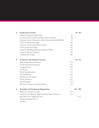 4.   Stand-alone Centres                                                    94 - 109
     Centre for Integrated Studies (CIS)                              94
     University Centre for Earth and Space Science (UCESS)            96
     Advanced Centre of Research in High Energy Materials (ACRHEM)    98
     Centre for Health Psychology                                    101
     Centre for Neural and Cognitive Sciences                        102
     Centre for Women’s Studies                                      103
     Centre for Modeling Simulation & Design (CMSD)                  104
     Centre for Distance Education                                   107
     Academic Staff College                                          108


5.   Academic and Students Services                                         110 - 114
     Indira Gandhi Memorial Library                                  110
     Central Instruments Laboratory                                  110
     Computer Centre                                                 110
     Health Care                                                     111
     Hostel Accommodation                                            111
     Students Welfare                                                112
     Discipline among students                                       112
     Games and Sports                                                112
     Financial Support                                               112
     Placement Guidance and Advisory Bureau                          114


6.   Teaching and Evaluation Regulations                                   115 - 128
     Medals for excellence in studies                                119
     Instructions for filling the Application Form/Basic Data Form   121
     Basic Data Form/Application Form                                         (i - iv)
     Academic Calendar 2010-11
     Contacts
 