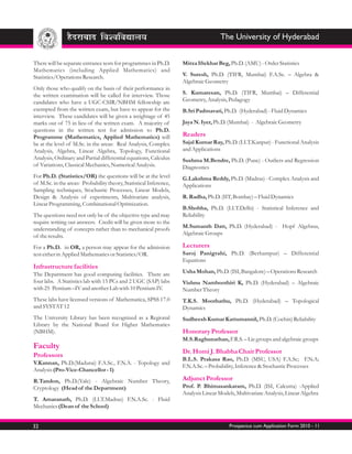 The University of Hyderabad


There will be separate entrance tests for programmes in Ph.D.       Mirza Iftekhar Beg, Ph.D. (AMU) - Order Statistics
Mathematics (including Applied Mathematics) and
Statistics/Operations Research.                                     V. Suresh, Ph.D. (TIFR, Mumbai) F.A.Sc. – Algebra &
                                                                    Algebraic Geometry
Only those who qualify on the basis of their performance in
the written examination will be called for interview. Those         S. Kumaresan, Ph.D. (TIFR, Mumbai) – Differential
candidates who have a UGC-CSIR/NBHM fellowship are                  Geometry, Analysis, Pedagogy
exempted from the written exam, but have to appear for the          B.Sri Padmavati, Ph.D. (Hyderabad) - Fluid Dynamics
interview. These candidates will be given a weightage of 45
marks out of 75 in lieu of the written exam. A majority of          Jaya N. Iyer, Ph.D. (Mumbai) - Algebraic Geometry
questions in the written test for admission to Ph.D.
Programme (Mathematics, Applied Mathematics) will                   Readers
be at the level of M.Sc. in the areas: Real Analysis, Complex       Sajal Kumar Ray, Ph.D. (I.I.T.Kanpur) - Functional Analysis
Analysis, Algebra, Linear Algebra, Topology, Functional             and Applications
Analysis, Ordinary and Partial differential equations, Calculus     Sushma M.Bendre, Ph.D. (Pune) - Outliers and Regression
of Variations, Classical Mechanics, Numerical Analysis.             Diagnostics
For Ph.D. (Statistics/OR) the questions will be at the level        G.Lakshma Reddy, Ph.D. (Madras) - Complex Analysis and
of M.Sc. in the areas: Probability theory, Statistical Inference,   Applications
Sampling techniques, Stochastic Processes, Linear Models,
Design & Analysis of experiments, Multivariate analysis,            R. Radha, Ph.D. (IIT, Bombay) – Fluid Dynamics
Linear Programming, Combinational Optimization.
                                                                    B.Shobha, Ph.D. (I.I.T.Delhi) - Statistical Inference and
The questions need not only be of the objective type and may        Reliability
require writing out answers. Credit will be given more to the
understanding of concepts rather than to mechanical proofs          M.Sumanth Datt, Ph.D. (Hyderabad) - Hopf Algebras,
of the results.                                                     Algebraic Groups

For a Ph.D. in OR, a person may appear for the admission            Lecturers
test either in Applied Mathematics or Statistics/OR.                Saroj Panigrahi, Ph.D. (Berhampur) – Differential
                                                                    Equations
Infrastructure facilities
The Department has good computing facilities. There are             Usha Mohan, Ph.D. (ISI, Bangalore) – Operations Research
four labs. A Statistics lab with 15 PCs and 2 UGC (SAP) labs        Vishnu Namboothiri K, Ph.D. (Hyderabad) – Algebraic
with 25 Pentium –IV and another Lab with 10 Pentium IV.             Number Theory
These labs have licensed versions of Mathematica, SPSS 17.0         T.K.S. Moothathu, Ph.D. (Hyderabad) – Topological
and SYSTAT 12                                                       Dynamics
The University Library has been recognized as a Regional            Sudheesh Kumar Kattumannil, Ph.D. (Cochin) Reliability
Library by the National Board for Higher Mathematics
(NBHM).                                                             Honorary Professor
                                                                    M.S.Raghunathan, F.R.S. – Lie groups and algebraic groups
Faculty
                                                                    Dr. Homi J. Bhabha Chair Professor
Professors
                                                                    B.L.S. Prakasa Rao, Ph.D. (MSU, USA) F.A.Sc; F.N.A;
V.Kannan, Ph.D.(Madurai) F.A.Sc., F.N.A. - Topology and
                                                                    F.N.A.Sc. – Probability, Inference & Stochastic Processes
Analysis (Pro-Vice-Chancellor - 1)
R.Tandon, Ph.D.(Yale) - Algebraic Number Theory,                    Adjunct Professor
Cryptology (Head of the Department)                                 Prof. P. Bhimasankaram, Ph.D. (ISI, Calcutta) -Applied
                                                                    Analysis Linear Models, Multivariate Analysis, Linear Algebra
T. Amaranath, Ph.D. (I.I.T.Madras) F.N.A.Sc. - Fluid
Mechanics (Dean of the School)


32                                                                                      Prospectus cum Application Form 2010 - 11
 