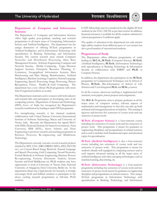 The University of Hyderabad


Department of Computer and Information                            GATE fellowships may be considered for the eligible M.Tech
Sciences                                                          students by the UGC/AICTE as per their norms. In addition,
The Department of Computer and Information Sciences               financial assistance is available for all the students admitted to
offers high quality post-graduate teaching and research           various programmes. Conditions apply.
programmes in all major areas of Computing, Information           The quality of education in the department not only attracts
Science and Artificial Intelligence. The department has the       high calibre students from different parts of our country but
unique distinction of offering M.Tech. programmes in              also a good number of international students.
Artificial Intelligence, and in Information Technology with
specialisation in Banking Technology and Information              Programmes of Study
Security. The current research areas include Computer             The Department offers different programmes of study
Networks and Distributed Processing, Data Base                    leading to: M.C.A., M.Tech. (Computer Science), M.Tech.
Management Systems, Software Engineering, Computer and            (Artificial Intelligence), M.Tech. (Information Technology)
Network Security, Mobile Computing, Logic, Decision               with specialization in Banking Technology & Information
Support Systems, Enterprise Resource Planning, E-                 Security in collaboration with IDRBT and Ph.D. in
Commerce, Geographical Information Systems, Data                  Computer Science.
Warehousing and Data Mining, Bioinformatics, Artificial
Intelligence, Machine Learning, Cognition, Natural Language       In addition, the department also participates in the M.Tech.
Engineering, Speech Processing, Image Processing, Pattern         programme in Computational Techniques run by School of
Recognition, Vision, Parallel & Grid Computing. The               Physics, M.Tech. (Bio-Informatics) of School of Life
department has a very vibrant Ph.D programme with more            Sciences and 5-year Integrated M.A. and M.Sc., courses.
than 65 registered students as on date.                           In all the courses, classroom teaching is supplemented with
The Department maintains active contacts with both industry       seminars, term papers, minor projects and assignments.
and research labs and participates in developing state-of-art     The M.C.A. Programme aims to prepare graduates in all the
computing systems. Department of Science and Technology           major areas of computer science, relevant aspects of
(DST), Govt. of India has recognized the Department's             mathematics and management so that they can take up both
research contribution by funding it under FIST programme.         technical and managerial positions in industry. The training is
For strengthening research, it has initiated academic             rigorous and involves five semesters of course work and one
collaboration with United Nations University/International        semester of project work.
Institute of Software Technology, Macau and University of         M.Tech. (Computer Science) is a four-semester course
Trento, Italy. Recently, the Department has signed MoUs           including two semesters of course work and two semesters of
with NISG (National Institute for Smart Government), Anna         project work. This programme is meant for graduates in
University, IBM (ISTL), Sierra Atlantic and Altair                engineering disciplines and postgraduates in related sciences
Engineering to promote research and teaching programme in         and as such it includes both fundamental topics and advanced
Business Processes Re-engineering and Middleware                  topics for specialisation.
Technology.
                                                                  M.Tech. (Artificial Intelligence) is also a four-semester
The Department currently executes several research projects       course including two semesters of course work and two
(funded by MIT, UGC, ISRO, DRDO, MHA, DST, INCOIS                 semesters of project work. This programme is meant for
etc.) on Content-Based Image Retrieval, Natural Language          students already well equipped in computing sciences and as
and Speech Processing, Grid Computing, Neural Networks,           such imparts advanced training in all the major areas of
Formal Methods in Software Engineering, Business Process          artificial intelligence and other emerging technologies, such as
Re-engineering, Forensic Document Analysis, System                machine learning, data mining, etc.
Security and Grid Middleware etc. Ph.D. students may have
opportunity to work at University of Trento, Italy; National      M.Tech. (Information Technology) is a four-semester
University of Singapore; Freie University, Berlin etc. As the     programme including two semesters of course work and two
department always has a high priority for research, it strongly   semesters of project work meant for graduates in engineering
encourages fresh and brilliant students to participate in the     discipline and postgraduates in related sciences. This unique
above exciting research programmes as full-time Ph.D.             M.Tech. programme in Information Technology with
students.                                                         specialization in Banking Technology and Information


Prospectus cum Application Form 2010 - 11                                                                                        33
 