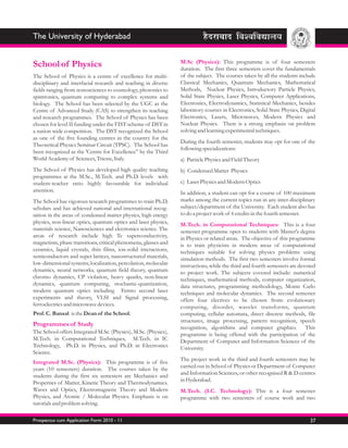 The University of Hyderabad

                                                                 M.Sc (Physics): This programme is of four semesters
School of Physics                                                duration. The first three semesters cover the fundamentals
The School of Physics is a centre of excellence for multi-       of the subject. The courses taken by all the students include
disciplinary and interfacial research and teaching in diverse    Classical Mechanics, Quantum Mechanics, Mathematical
fields ranging from nonosciences to cosmology, photonics to      Methods, Nuclear Physics, Introductory Particle Physics,
spintronics, quantum computing to complex systems and            Solid State Physics, Laser Physics, Computer Applications,
biology. The School has been selected by the UGC as the          Electronics, Electrodynamics, Statistical Mechanics, besides
Centre of Advanced Study (CAS) to strengthen its teaching        laboratory courses in Electronics, Solid State Physics, Digital
and research programmes. The School of Physics has been          Electronics, Lasers, Microwaves, Modern Physics and
chosen for level II funding under the FIST scheme of DST in      Nuclear Physics. There is a strong emphasis on problem
a nation wide competition. The DST recognized the School         solving and learning experimental techniques.
as one of the five founding centres in the country for the
                                                                 During the fourth semester, students may opt for one of the
Theoretical Physics Seminar Circuit (TPSC). The School has
                                                                 following specializations:
been recognized as the 'Centre for Excellence” by the Third
World Academy of Sciences, Trieste, Italy.                       a) Particle Physics and Field Theory
The School of Physics has developed high quality teaching        b) Condensed Matter Physics
programmes at the M.Sc., M.Tech. and Ph.D. levels with
student-teacher ratio highly favourable for individual           c) Laser Physics and Modern Optics
attention.                                                       In addition, a student can opt for a course of 100 maximum
The School has vigorous research programmes to train Ph.D.       marks among the current topics run in any inter-disciplinary
scholars and has achieved national and international recog-      subject/department of the University. Each student also has
nition in the areas of condensed matter physics, high energy     to do a project work of 6 credits in the fourth semester.
physics, non-linear optics, quantum optics and laser physics,    M.Tech. in Computational Techniques: This is a four
materials science, Nanosciences and electronics science. The     semester programme open to students with Master's degree
areas of research include high Tc superconductivity,             in Physics or related areas. The objective of this programme
magnetism, phase transitions, critical phenomena, glasses and    is to train physicists in modern areas of computational
ceramics, liquid crystals, thin films, ion-solid interactions,   techniques suitable for solving physics problems using
semiconductors and super lattices, nanostructured materials,     simulation methods. The first two semesters involve formal
low-dimensional systems, localization, percolation, molecular    instructions, while the third and fourth semesters are devoted
dynamics, neural networks, quantum field theory, quantum         to project work. The subjects covered include: numerical
chromo dynamics, CP violation, heavy quarks, non-linear          techniques, mathematical methods, computer organization,
dynamics, quantum computing, stochastic-quantization,            data structures, programming methodology, Monte Carlo
modern quantum optics including Femto second laser               techniques and molecular dynamics. The second semester
experiments and theory, VLSI and Signal processing,              offers four electives to be chosen from: evolutionary
ferroelectrics and microwave devices.                            computing, disorder, wavelet transforms, quantum
Prof. C. Bansal is the Dean of the School.                       computing, cellular automata, direct discrete methods, file
                                                                 structures, image processing, pattern recognition, speech
Programmes of Study                                              recognition, algorithms and computer graphics. This
The School offers Integrated M.Sc. (Physics), M.Sc. (Physics),   programme is being offered with the participation of the
M.Tech. in Computational Techniques, M.Tech. in IC               Department of Computer and Information Sciences of the
Technology, Ph.D. in Physics, and Ph.D. in Electronics           University.
Science.
Integrated M.Sc. (Physics): This programme is of five            The project work in the third and fourth semesters may be
years (10 semesters) duration. The courses taken by the          carried out in School of Physics or Department of Computer
students during the first six semesters are Mechanics and        and Information Sciences, or other recognised R & D centres
Properties of Matter, Kinetic Theory and Thermodynamics.         in Hyderabad.
Waves and Optics, Electromagnetic Theory and Modern              M.Tech. (I.C. Technology): This is a four semester
Physics, and Atomic / Molecular Physics. Emphasis is on          programme with two semesters of course work and two
tutorials and problem solving.

Prospectus cum Application Form 2010 - 11                                                                                    37
 