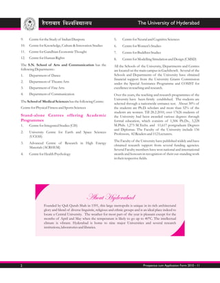 The University of Hyderabad


9.    Centre for the Study of Indian Diaspora                       5.    Centre for Neural and Cognitive Sciences
10.   Centre for Knowledge, Culture & Innovation Studies            6.    Centre for Women's Studies
11.   Centre for Gandhian Economic Thought                          7.    Centre for Buddhist Studies
12.   Centre for Human Rights                                       8.    Centre for Modelling Simulation and Design (CMSD)
The S.N. School of Arts and Communication has the                   All the Schools of the University, Departments and Centres
following Departments :                                             are located on the main campus in Gachibowli. Several of the
1.    Department of Dance                                           Schools and Departments of the University have obtained
                                                                    financial support from the University Grants Commission
2.    Department of Theatre Arts
                                                                    under the Special Assistance Programme and COSIST for
3.    Department of Fine Arts                                       excellence in teaching and research.
4.    Department of Communication                                   Over the years, the teaching and research programmes of the
                                                                    University have been firmly established. The students are
The School of Medical Sciences has the following Centre:
                                                                    selected through a nationwide entrance test. About 30% of
Centre for Physical Fitness and Sports Sciences                     the students are Ph.D. scholars and more than 32% of the
                                                                    students are women. Till 28.2.2010, over 17626 students of
Stand-alone Centres offering Academic                               the University had been awarded various degrees through
Programmes                                                          formal education, which consists of 1,506 Ph.Ds., 3,228
1.    Centre for Integrated Studies (CIS)                           M.Phils. 1,275 M.Techs. and 11,617 postgraduate Degrees
                                                                    and Diplomas. The Faculty of the University include 156
2.    University Centre for Earth and Space Sciences                Professors, 82 Readers and 112 Lecturers.
      (UCESS)
                                                                    The Faculty of the University have published widely and have
3.    Advanced Centre of Research in High Energy
                                                                    obtained research support from several funding agencies.
      Materials (ACRHEM)
                                                                    Several Faculty members have won national and international
4.    Centre for Health Psychology                                  awards and honours in recognition of their out-standing work
                                                                    in their respective fields.




                                                  About Hyderabad
                Founded by Quli Qutub Shah in 1591, this large metropolis is unique in its rich architectural
                glory and blend of diverse linguistic, religious and ethnic groups and is an ideal place indeed to
                locate a Central University. The weather for most part of the year is pleasant except for the
                months of April and May when the temperature is likely to go up to 40°C. The intellectual
                climate is vibrant. Hyderabad is home to nine major Universities and several research
                institutions, laboratories and libraries.




2                                                                                        Prospectus cum Application Form 2010 - 11
 