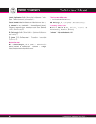 The University of Hyderabad


Ashok Vudayagiri, Ph.D. (Hyderabad) – Quantum Optics,           Distinguished Faculty
Laser Cooling, Quantum Information (E)                          S.Chandrasekhar Chair Professor
Surajit Dhara, Ph.D. (RRI Bangalore)-Liquid Crystals) (E & T)   A.K. Bhatnagar, Ph.D. (Maryland) – Materials Science (E)
S. Srinath, Ph.D. (Hyderabad) – Condensed matter physics,       Honorary Professors
Magnetic nanostructures, Multilayers/thin films, Magnetic       Professor Horst Hahn, Director, Institute of
oxides, Multiferroics (E)                                       Nanotechnology, Karlsruhe, Germany
E.Harikumar, Ph.D. (Hyderabad) – Quantum field theory           Professor T.V. Ramakrishnan, FRS
and gravity (T)
S. Sanyal (IOP, Bhubaneswar) - Cosmology, Heavy – ion
Collisions (T)

Guest Faculty
P.A. Govindacharyulu, Ph.D. (I.I.Sc.) – Semiconductor
Device, Physics, IC Technologies. Professor, ECE Dept.,
Vasavi Engineering College, Hyderabad.




40                                                                                  Prospectus cum Application Form 2010 - 11
 