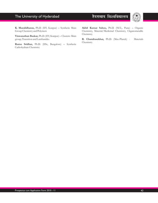 The University of Hyderabad

K. Muralidharan, Ph.D. (IIT, Kanpur) – Synthetic Main      Akhil Kumar Sahoo, Ph.D. (NCL, Pune) – Organic
Group Chemistry and Polymers                               Chemistry, Material/Medicinal Chemistry, Organometallic
                                                           Chemistry
Viswanathan Baskar, Ph.D. (IIT, Kanpur) – Clusters: Main
group, Transition and Lanthanides                          R. Chandrasekhar, Ph.D. (Max-Planck) -        Materials
                                                           Chemistry
Ramu Sridhar, Ph.D. (IISc, Bangalore) – Synthetic
Carbohydrate Chemistry




Prospectus cum Application Form 2010 - 11                                                                      43
 