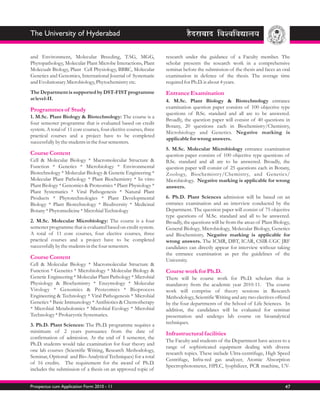 The University of Hyderabad

and Environment, Molecular Breeding, TAG, MGG,                     research under the guidance of a Faculty member. The
Phytopathology, Molecular Plant Microbe Interactions, Plant        scholar presents the research work in a comprehensive
Molecualr Biology, Plant Cell Physiology, BBRC, Molecular          seminar before the submission of the thesis and faces an oral
Genetics and Genomics, International Journal of Systematic         examination in defence of the thesis. The average time
and Evolutionary Microbiology, Phytochemistry etc.                 required for Ph.D. is about 4 years.
The Department is supported by DST-FIST programme                  Entrance Examination
at level-II.                                                       4. M.Sc. Plant Biology & Biotechnology entrance
                                                                   examination question paper consists of 100 objective type
Programmes of Study
                                                                   questions of B.Sc. standard and all are to be answered.
1. M.Sc. Plant Biology & Biotechnology: The course is a
                                                                   Broadly, the question paper will consist of 40 questions in
four semester programme that is evaluated based on credit
                                                                   Botany, 20 questions each in Biochemistry/Chemistry,
system. A total of 11 core courses, four elective courses, three
                                                                   Microbiology and Genetics. Negative marking is
practical courses and a project have to be completed
                                                                   applicable for wrong answers.
successfully by the students in the four semesters.
                                                                   5. M.Sc. Molecular Microbiology entrance examination
Course Content                                                     question paper consists of 100 objective type questions of
Cell & Molecular Biology * Macromolecular Structure &              B.Sc. standard and all are to be answered. Broadly, the
Function * Genetics * Microbiology * Environmental                 question paper will consist of 25 questions each in Botany,
Biotechnology * Molecular Biology & Genetic Engineering *          Zoology, Biochemistry/Chemistry, and Genetics/
Molecular Plant Pathology * Plant Biochemistry * In vitro          Microbiology. Negative marking is applicable for wrong
Plant Biology * Genomics & Proteomics * Plant Physiology *         answers.
Plant Systematics * Viral Pathogenesis * Natural Plant
Products * Phytotechnologies * Plant Developmental                 6. Ph.D. Plant Sciences admission will be based on an
Biology * Plant Biotechnology * Biodiversity * Medicinal           entrance examination and an interview conducted by the
Botany * Phytomedicine * Microbial Technology                      Department. The question paper will consist of 75 objective
                                                                   type questions of M.Sc. standard and all to be answered.
2. M.Sc. Molecular Microbiology: The course is a four              Broadly, the questions will be from the areas of Plant Biology,
semester programme that is evaluated based on credit system.       General Biology, Microbiology, Molecular Biology, Genetics
A total of 11 core courses, four elective courses, three           and Biochemistry. Negative marking is applicable for
practical courses and a project have to be completed               wrong answers. The ICMR, DBT, ICAR, CSIR-UGC JRF
successfully by the students in the four semesters.                candidates can directly appear for interview without taking
                                                                   the entrance examination as per the guidelines of the
Course Content                                                     University.
Cell & Molecular Biology * Macromolecular Structure &
Function * Genetics * Microbiology * Molecular Biology &           Course work for Ph.D.
Genetic Engineering * Molecular Plant Pathology * Microbial        There will be course work for Ph.D. scholars that is
Physiology & Biochemistry * Enzymology * Molecular                 mandatory from the academic year 2010-11. The course
Virology * Genomics & Proteomics * Bioprocess                      work will comprise of theory sessions in Research
Engineering & Technology * Viral Pathogenesis * Microbial          Methodology, Scientific Writing and any two electives offered
Genetics * Basic Immunology * Antibiotics & Chemotherapy           by the four departments of the School of Life Sciences. In
* Microbial Metabolomics * Microbial Ecology * Microbial           addition, the candidates will be evaluated for seminar
Technology * Prokaryotic Systematics.                              presentation and undergo lab course on bioanalytical
3. Ph.D. Plant Sciences: The Ph.D. programme requires a            techniques.
minimum of 2 years pursuance from the date of                      Infrastructural facilities
confirmation of admission. At the end of I semester, the
                                                                   The Faculty and students of the Department have access to a
Ph.D. students would take examination for four theory and
                                                                   range of sophisticated equipment dealing with diverse
one lab courses (Scientific Writing, Research Methodology,
                                                                   research topics. These include Ultra-centrifuge, High Speed
Seminar, Optional and Bio-Analytical Techniques) for a total
                                                                   Centrifuge, Infra-red gas analyzer, Atomic Absorption
of 16 credits. The requirement for the award of Ph.D.
                                                                   Spectrophotometer, HPLC, lyophilizer, PCR machine, UV-
includes the submission of a thesis on an approved topic of


Prospectus cum Application Form 2010 - 11                                                                                      47
 