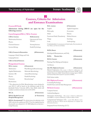 The University of Hyderabad


                                                 2
                                 Courses, Criteria for Admission
                                  and Entrance Examinations
Courses Of Study                                                        M.A. courses                           (4 Semesters)
Admissions during 2010-11 are open for the                              English                                Applied Linguistics
following courses:                                                      Philosophy                             Economics
5-year Integrated M.A. / M.Sc. Courses                                  Hindi                                  History

I.M.Sc. Courses                          10 (Semesters)                 Functional Hindi (Translation)         Political Science

Mathematical Sciences                    Optometry & Vision             Telugu                                 Sociology
                                         Sciences                       Urdu                                   Anthropology
Physics
Chemical Sciences                        Nursing Sciences               Communication (Communication & Media Studies, Print Journalism &
                                                                        New Media, and Television & Radio)
Systems Biology                          Health Psychology

                                                                        M.P.A. Dance                                        (4 Semesters)
I.M.A. Courses in Humanities                      (10 Semesters)
                                                                        (Kuchipudi, Bharatanatyam, and Folk)
Languages: Hindi, Telugu and Urdu
                                                                        M.P.A.        Theatre Arts                          (6 Semesters)
LanguageScience
                                                                        M.F.A. Courses                                      (4 Semesters)
I.M.A. in Social Sciences                         (10 Semesters)
                                                                        Painting, Print Making and Sculpture
Postgraduate Courses
                                                                        Art History
M.Sc. courses                  (4 Semesters)
                                                                        Adv. P.G. Diploma Courses                     (2 Semesters)
Mathematics                    Plant Biology & Biotechnology
                                                                        Mineral Exploration (This course is offered in collaboration and
Applied Mathematics            Molecular Microbiology                   cooperation with National Geophysical Research Institute (NGRI), Atomic
                                                                        Minerals Directorate (AMD), National Remote Sensing Agency (NRSA),
Statistics-OR                  Animal Biotechnology                     and National Mineral Development Corporation (NMDC).
Physics                        Health Psychology
                                                                        Folk Culture studies
Chemistry                      Biotechnology*
                                                                        P.G. Diploma Courses                              (2 Semesters)
Biochemistry
                                                                        Counseling Psychology
* The admissions for M.Sc. Biotechnology course during the              Health Fitness and Life Style Management
year 2010-11 will be based on the allotment made by the
Jawaharlal Nehru University (JNU), New Delhi which will                 M.Tech. Courses                                   (4 Semesters)
conduct a common entrance test on 20.5.2010.
                                                                        Computer Science
M.C.A.                                             (6 Semesters)        Artificial Intelligence
M.B.A. Health Care and                             (4 Semesters)        Information Technology - (The course is offered in collaboration
Hospital Management                                                     with IDRBT, an Institute established by the Reserve Bank of India)

M.B.A. (4 semesters)* The selection process for admissions to this      Computational Techniques (CT) - (a post M.Sc (Physics) course
                                                                        offered by the School of Physics and the Department of Computer and
MBA course for the academic year 2010-11 has been completed based on    Information Sciences).
the percentile scores obtained in CAT 2009 followed by an Interview /
Group Discussion.                                                       Integrated Circuit Technology (I.C.T.)


Prospectus cum Application Form 2010 - 11                                                                                                    3
 
