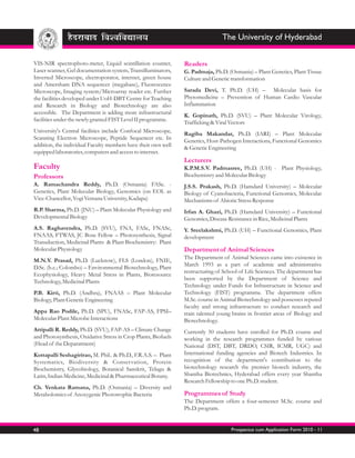 The University of Hyderabad


VIS-NIR spectrophoto-meter, Liquid scintillation counter,       Readers
Laser scanner, Gel documentation system, Transilluminators,     G. Padmaja, Ph.D. (Osmania) – Plant Genetics, Plant Tissue
Inverted Microscope, electroporator, internet, green house      Culture and Genetic transformation
and Amersham DNA sequencer (megabase), Fluorescence
Microscope, Imaging system/Microarray reader etc. Further       Sarada Devi, T. Ph.D. (UH) – Molecular basis for
the facilities developed under UoH-DBT Centre for Teaching      Phytomedicine – Prevention of Human Cardio Vascular
and Research in Biology and Biotechnology are also              Inflammation
accessible. The Department is adding more infrastructural
                                                                K. Gopinath, Ph.D. (SVU) – Plant Molecular Virology,
facilities under the newly granted FIST Level II programme.
                                                                Trafficking & Viral Vectors
University's Central facilities include Confocal Microscope,
                                                                Ragiba Makandar, Ph.D. (IARI) – Plant Molecular
Scanning Electron Microscope, Peptide Sequencer etc. In
                                                                Genetics, Host-Pathogen Interactions, Functional Genomics
addition, the individual Faculty members have their own well
                                                                & Genetic Engineering
equipped laboratories, computers and access to internet.
                                                                Lecturers
Faculty                                                         K.P.M.S.V. Padmasree, Ph.D. (UH) - Plant Physiology,
Professors                                                      Biochemistry and Molecular Biology
A. Ramachandra Reddy, Ph.D. (Osmania) FASc. -                   J.S.S. Prakash, Ph.D. (Hamdard University) – Molecular
Genetics, Plant Molecular Biology, Genomics (on EOL as          Biology of Cyanobacteria, Functional Genomics, Molecular
Vice-Chancellor, Yogi Vemana University, Kadapa)                Mechanisms of Abiotic Stress Response
R.P. Sharma, Ph.D. (JNU) – Plant Molecular Physiology and       Irfan A. Ghazi, Ph.D. (Hamdard University) – Functional
Developmental Biology                                           Genomics, Disease Resistance in Rice, Medicinal Plants
A.S. Raghavendra, Ph.D. (SVU), FNA, FASc, FNASc,                Y. Sreelakshmi, Ph.D. (UH) – Functional Genomics, Plant
FNAAS, FTWAS, JC Bose Fellow – Photosynthesis, Signal           development
Transduction, Medicinal Plants & Plant Biochemistry: Plant
Molecular Physiology                                            Department of Animal Sciences
                                                                The Department of Animal Sciences came into existence in
M.N.V. Prasad, Ph.D. (Lucknow), FLS (London), FNIE,
                                                                March 1993 as a part of academic and administrative
D.Sc. (h.c.; Colombo) – Environmental Biotechnology, Plant
                                                                restructuring of School of Life Sciences. The department has
Ecophysiology, Heavy Metal Stress in Plants, Bioresource
                                                                been supported by the Department of Science and
Technology, Medicinal Plants
                                                                Technology under Funds for Infrastructure in Science and
P.B. Kirti, Ph.D. (Andhra), FNAAS – Plant Molecular             Technology (FIST) programme. The department offers
Biology, Plant Genetic Engineering                              M.Sc. course in Animal Biotechnology and possesses reputed
                                                                faculty and strong infrastructure to conduct research and
Appa Rao Podile, Ph.D. (SPU), FNASc, FAP-AS, FPSI–              train talented young brains in frontier areas of Biology and
Molecular Plant Microbe Interactions                            Biotechnology.
Attipalli R. Reddy, Ph.D. (SVU), FAP-AS – Climate Change        Currently 50 students have enrolled for Ph.D. course and
and Photosynthesis, Oxidative Stress in Crop Plants, Biofuels   working in the research programmes funded by various
(Head of the Deparatment)                                       National (DST, DBT, DRDO, CSIR, ICMR, UGC) and
Kottapalli Seshagirirao, M. Phil.. & Ph.D., F.R.A.S. – Plant    International funding agencies and Biotech Industries. In
Systematics, Biodiversity & Conservation, Protein               recognition of the department's contribution to the
Biochemistry, Glycobiology, Botanical Sanskrit, Telugu &        biotechnology research the premier biotech industry, the
Latin, Indian Medicine, Medicinal & Pharmaceutical Botany.      Shantha Biotechnics, Hyderabad offers every year Shantha
                                                                Research Fellowship to one Ph.D. student.
Ch. Venkata Ramana, Ph.D. (Osmania) – Diversity and
Metabolomics of Anoxygenic Phototrophic Bacteria                Programmes of Study
                                                                The Department offers a four-semester M.Sc. course and
                                                                Ph.D. program.


48                                                                                  Prospectus cum Application Form 2010 - 11
 