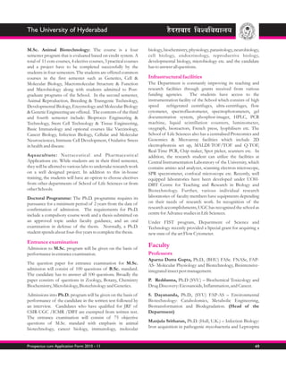 The University of Hyderabad

M.Sc. Animal Biotechnology: The course is a four                    biology, biochemistry, physiology, parasitology, neurobiology,
semester program that is evaluated based on credit system. A        cell biology, endocrinology, reproductive biology,
total of 11 core courses, 4 elective courses, 3 practical courses   developmental biology, microbiology etc. and the candidate
and a project have to be completed successfully by the              has to answer all questions.
students in four semesters. The students are offered common
courses in the first semester such as Genetics, Cell &              Infrastructural facilities
Molecular Biology, Macromolecular Structure & Function              The Department is constantly improving its teaching and
and Microbiology along with students admitted to Post-              research facilities through grants received from various
graduate programs of the School. In the second semester,            funding agencies.       The students have access to the
Animal Reproduction, Breeding & Transgenic Technology,              instrumentation facility of the School which consists of high
Developmental Biology, Enzymology and Molecular Biology             speed      refrigerated centrifuges, ultra-centrifuges, flow
& Genetic Engineering are offered. The contents of the third        cytometer, spectrofluorometer, spectrophotometers, gel
and fourth semester include: Bioproces Engineering &                documentation system, phosphor-imager, HPLC, PCR
Technology, Stem Cell Technology & Tissue Engineering,              machine, liquid scintillation counters, luminometer,
Basic Immunology and optional courses like Vaccinology,             oxygraph, bioreactors, French press, lyophilisers etc. The
Cancer Biology, Infection Biology, Cellular and Molecular           School of Life Sciences also has a centralised Proteomics and
Neurosciences, Immune Cell Development, Oxidative Stress            Genomics & Microarray facilities which include 2D
in health and disease.                                              electrophoresis set up, MALDI-TOF/TOF and Q-TOF,
                                                                    Real-Time PCR, Chip maker, Spot picker, scanners etc. In
Aquaculture: Nutraceutical and Phar maceutical                      addition, the research student can utilize the facilities at
Applications etc. While students are in their third semester,       Central Instrumentation Laboratory of the University, which
they will be allotted to various labs to undertake research work    contains amino acid analyzer, scanning electron microscope,
on a well designed project. In addition to this in-house            SPR spectrometer, confocal microscope etc. Recently, well
training, the students will have an option to choose electives      equipped laboratories have been developed under UOH-
from other departments of School of Life Sciences or from           DBT Centre for Teaching and Research in Biology and
other Schools.                                                      Biotechnology. Further, various individual research
Doctoral Programme: The Ph.D. programme requires its                laboratories of faculty members have equipments depending
pursuance for a minimum period of 2 years from the date of          on their needs of research work. In recognition of the
confirmation of admission. The requirements for Ph.D.               research accomplishments, UGC has recognised the school as
include a compulsory course work and a thesis submitted on          centre for Advance studies in Life Sciences.
an approved topic under faculty guidance, and an oral               Under FIST program, Department of Science and
examination in defense of the thesis. Normally, a Ph.D.             Technology recently provided a Special grant for acquiring a
student spends about four-five years to complete the thesis.        new state of the art Flow Cytometer.
Entrance examination
Admission to M.Sc. program will be given on the basis of
                                                                    Faculty
performance in entrance examination.                                Professors
                                                                    Aparna Dutta Gupta, Ph.D., (BHU) FASc. FNASc, FAP-
The question paper for entrance examination for M.Sc.               AS- Molecular Physiology and Biotechnology, Biointensive-
admission will consist of 100 questions of B.Sc. standard.          integrated insect pest management.
The candidate has to answer all 100 questions. Broadly the
paper consists of questions in Zoology, Botany, Chemistry           P. Reddanna, Ph.D (SVU) – Biochemical Toxicology and
Biochemistry, Microbiology, Biotechnology and Genetics.             Drug Discovery: Eicosanoids, Inflammation, and Cancer.
Admissions into Ph.D. program will be given on the basis of         S. Dayananda, Ph.D., (SVU) FAP-AS – Environmental
performance of the candidate in the written test followed by        Biotechnology: Catabolomics, Metabolic Engineering,
an interview. Candidates who have qualified for JRF of              Biotransformation and Biodegradation. (Head of the
CSIR-UGC /ICMR /DBT are exempted from written test.                 Department)
The entrance examination will consist of 75 objective
questions of M.Sc. standard with emphasis in animal                 Manjula Sritharan, Ph.D. (Hull, U.K.) – Infection Biology:
biotechnology, cancer biology, immunology, molecular                Iron acquisition in pathogenic mycobacteria and Leptospira



Prospectus cum Application Form 2010 - 11                                                                                      49
 