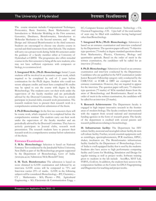 The University of Hyderabad

The course structure includes Computational Techniques,            EC; Computer Science and Information Technology – CS;
Proteomics, Basic Statistics, Basic Mathematics and                Chemical Engineering – CH. Upto half of the total number
Introduction to Molecular Modeling in the First semester;          of seats may be filled with candidates having background
Genomics, Databases, Bioinformatics, Introduction to               other than Biotechnology.
Molecular Mechanics in the Second semester, and Drug
Design and Advanced Bioinformatics in the third semester.          7. Integrated M.Sc./Ph.D. Biotechnology: Admission is
Students are encouraged to choose one elective course in           based on an entrance examination and interview conducted
second and third semesters from other Schools. The students        by the Department. The question paper will carry 75 objective
will carry out a project work during 3rd & 4th semesters under     type questions (75 marks) at degree standard questions drawn
the guidance of a faculty member either at University of           from Mathematics, Physics, Chemistry, Biology and
Hyderabad or CDFD. The programme also offers remedial              quantitative aptitude. Based on the order of merit in the
courses in the first semester to bring all the new students, who   written examination, the candidates will be called for an
may not have sufficient experience with computers or               interview (25 marks).
biology, to a common level.
                                                                   8. Ph.D. Biotechnology: Admission is based on an entrance
3. Integrated M.Sc./Ph.D. Biotechnology: Initial 2 years           examination and interview conducted by the Department.
students will be involved in an extensive course work, which       Candidates who are qualified in the NET examination (under
required to be completed by end of 2 years before                  Junior Research Fellowship category only) conducted by the
continuation for the Ph.D. degree. Student who could not           CSIR/UGC or ICMR or DBT are exempted from the
secure adequate credits and must have completed 86 credits         entrance examination. However, they are required to appear
may be opted to exit the course with degree in M.Sc                for the interview. The question paper will carry 75 objective
Biotechnology. The students carry out their work under the         type questions (75 marks) of M.Sc standard drawn from the
supervision of the faculty member and are periodically             areas of Biotechnology and Bioinformatics. Based on the
advised by the Doctoral Committee. They have to actively           order of merit in the written examination, the candidates will
participate in Journal clubs, research work presentation. The      be called for an interview (25 marks).
research students have to present their research work in a
                                                                   9. Research Achievements: The Department faculty is
comprehensive seminar before submission of the thesis.
                                                                   engaged in high impact innovative research in the frontier
4. Ph.D Biotechnology: In the first two semesters there will       areas of modern biology. The faculty conducts their research
be course work, which required to be completed before the          with the support from several national and international
comprehensive seminar. The students carry out their work           funding agencies in the form of research grants. The faculty
under the supervision of the faculty member and are                of the department is credited with several patents and
periodically advised by the Doctoral Committee. They have to       research publications relating to biotechnology.
actively participate in Journal clubs, research work
                                                                   10. Infrastructure facility: The Department has HIV
presentation. The research students have to present their
                                                                   culture facility, neuronal and neuroglial culture facility, & stem
research work in a comprehensive seminar before submission
                                                                   cell culture facility. Further, several essential equipments such
of the thesis.
                                                                   as centrifuges, spectrophotometers, PCR machines, HPLC,
Entrance Examination                                               shaker, incubators etc. The Bioinformatics infrastructure
5. M.Sc. Biotechnology: Selection is based on National             facility funded by the Department of Biotechnology, Govt.
Entrance Test conducted by the Jawaharlal Nehru University,        of India is a well equipped facility that is used by the students.
New Delhi as part of the Biotechnology program supported           Students also have access to high performance computing
by the Department of Biotechnology, Govt of India.                 facility and Centre for Modeling, Simulation and Design for
(www.jnu.ac.in/Admission/M.Sc Biotech07.htm)                       regular training as well as project works. Software training
                                                                   given to students in the lab include AccelRys, MAT Lab,
6. M. Tech. Bioinformatics: The admission is based on              SYBYL, Gold etc. In addition, the students have access to the
score obtained in GATE examination and followed by an              computation facilities at the Centre for DNA Fingerprinting
interview. GATE scores will be computed to 75% and                 and Diagnostics for teaching and project works.
Interview carries 25% of marks. GATE in the following
subjects will be considered: Biotechnology – BT; Chemistry –
CY ; Mathematics - MA; Physics – PH; Agricultural
Engineering – AG; Electronics & Communication Engg. –


Prospectus cum Application Form 2010 - 11                                                                                         51
 