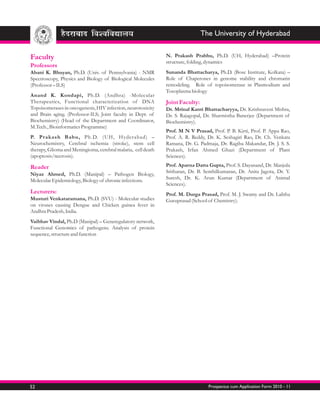 The University of Hyderabad


Faculty                                                        N. Prakash Prabhu, Ph.D. (UH, Hyderabad) –Protein
                                                               structure, folding, dynamics
Professors
Abani K. Bhuyan, Ph.D. (Univ. of Pennsylvania) - NMR           Sunanda Bhattacharya, Ph.D. (Bose Institute, Kolkata) –
Spectroscopy, Physics and Biology of Biological Molecules      Role of Chaperones in genome stability and chromatin
(Professor – ILS)                                              remodeling. Role of topoisomerase in Plasmodium and
                                                               Toxoplasma biology
Anand K. Kondapi, Ph.D. (Andhra) -Molecular
Therapeutics, Functional characterization of DNA               Joint Faculty:
Topoisomerases in oncogenesis, HIV infection, neurotoxicity    Dr. Mrinal Kanti Bhattacharyya, Dr. Krishnaveni Mishra,
and Brain aging. (Professor-ILS; Joint faculty in Dept. of     Dr. S. Rajagopal, Dr. Sharmistha Banerjee (Department of
Biochemistry) (Head of the Department and Coordinator,         Biochemistry).
M.Tech., Bioinformatics Programme)
                                                               Prof. M N V Prasad, Prof. P. B. Kirti, Prof. P. Appa Rao,
P. Prakash Babu, Ph.D. (UH, Hyderabad) –                       Prof. A. R. Reddy, Dr. K. Seshagiri Rao, Dr. Ch. Venkata
Neurochemistry, Cerebral ischemia (stroke), stem cell          Ramana, Dr. G. Padmaja, Dr. Ragiba Makandar, Dr. J. S. S.
therapy, Glioma and Meningioma, cerebral malaria, cell death   Prakash, Irfan Ahmed Ghazi (Department of Plant
(apoptosis/necrosis).                                          Sciences).

Reader                                                         Prof. Aparna Datta Gupta, Prof. S. Dayanand, Dr. Manjula
                                                               Sritharan, Dr. B. Senthilkumaran, Dr. Anita Jagota, Dr. Y.
Niyaz Ahmed, Ph.D. (Manipal) – Pathogen Biology,
                                                               Suresh, Dr. K. Arun Kumar (Department of Animal
Molecular Epidemiology, Biology of chronic infections.
                                                               Sciences).
Lecturers:                                                     Prof. M. Durga Prasad, Prof. M. J. Swamy and Dr. Lalitha
Musturi Venkataramana, Ph.D. (SVU) - Molecular studies         Guruprasad (School of Chemistry).
on viruses causing Dengue and Chicken guinea fever in
Andhra Pradesh, India.
Vaibhav Vindal, Ph.D (Manipal) – Generegulatory network,
Functional Genomics of pathogens. Analysis of protein
sequence, structure and function




52                                                                                Prospectus cum Application Form 2010 - 11
 