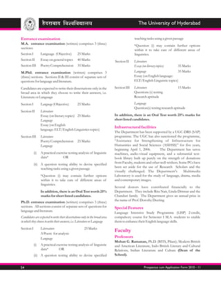 The University of Hyderabad

Entrance examination                                                                        teaching tasks using a given passage
M.A. entrance examination (written) comprises 3 (three)
                                                                                            *Question (i) may contain further options
sections:
                                                                                            within it to take care of different areas of
Section I         Language (Objective)           25 Marks                                   linguistics.
Section II        Essay on general topics        40 Marks                     Section II    Literature
Section III       Poetry Comprehension           35 Marks                                   Essay (on literary topics)    35 Marks
M.Phil. entrance examination (written) comprises 3                                          Language                      35 Marks
(three) sections. Sections II & III consist of separate sets of                             Essay (on English language:
questions for language and literature.                                                      ELT/English Linguistic topics)

Candidates are expected to write their dissertations only in the              Section III   Literature                     15 Marks
broad area in which they choose to write their answers, i.e.                                Questions (s) testing
Literature or Language                                                                      Research aptitude

Section I         Language (Objective)           25 Marks                                   Language
                                                                                            Question(s) testing research aptitude
Section II        Literature
                  Essay (on literary topics) 25 Marks                         In addition, there is an Oral Test worth 25% marks for
                  Language                                                    short listed candidates.
                  Essay (on English
                                                                              Infrastructural facilities
                  language: ELT/English Linguistics topics)
                                                                              The Department has been supported by a UGC-DRS (SAP)
Section III       Literature                                                  programme. The UGC has also sanctioned the programme,
                  Poetry Comprehension           25 Marks                     “Assistance for Strengthening of Infrastructure for
                  Language                                                    Humanities and Social Sciences (ASIHSS)” for five years,
                                                                              beginning April 1, 2006.        The Department has xerox
            (i)   A practical exercise testing analysis of linguistic         machines, audio-visual equipment, and a substantial text-
                  data*            OR                                         book library built up purely on the strength of donations
            (ii) A question testing ability to devise specified               from Faculty, students and other well-wishers. Some PCs have
                 teaching tasks using a given passage                         been set aside for the use of Research Scholars and the
                                                                              visually challenged. The Department's            Multimedia
                  *Question (i) may contain further options                   Laboratory is used for the study of language, drama, media
                  within it to take care of different areas of                and contemporary images.
                  linguistics.
                                                                              Several donors have contributed financially to the
                  In addition, there is an Oral Test worth 25%                Department. They include Rita Nair, Linda Dittmar and the
                  marks for short listed candidates.                          Chanduri family. The Department gives an annual prize in
                                                                              the name of Prof. Dorothy Deering.
Ph.D. entrance examination (written) comprises 3 (three)
sections. All sections consist of separate sets of questions for              Special Features
language and literature.
                                                                              Language Intensive Study Programme (LISP) 2-credit,
Candidates are expected to write their dissertations only in the broad area   compulsory course for Semester I M.A. students to enable
in which they choose to write their answers, i.e. Literature or Language      them to enhance their English language skills.
Section I         Litereature                          25 Marks
                                                                              Faculty
                  A Poem for analysis
                  Language                                                    Professors
                                                                              Mohan G. Ramanan, Ph.D. (BITS, Pilani); Modern British
            (i)   A practical exercise testing analysis of linguistic         and American Literature, Indo British Literary and Cultural
                  data*         OR                                            Relations, Indian Literature and Culture (Dean of the
            (ii) A question testing ability to devise specified               School).


54                                                                                                 Prospectus cum Application Form 2010 - 11
 