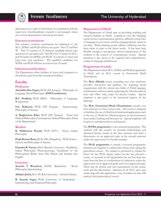 The University of Hyderabad


dissertation on a topic of their choice in consultation with the   Department of Hindi
supervisor. Interdisciplinary research is encouraged, where        The Department of Hindi aims at providing teaching and
two or more departments/schools are involved.                      research facilities in Hindi, keeping in view the changing
                                                                   social norms, communication patterns, different social roles
Entrance examination                                               of language in our society and fast changing literary values in
The entrance (written) examination for admission to the            our time. While drawing up the syllabus, sufficient care has
M.A., M.Phil. and Ph.D. will have two parts - Part 'A' and Part    been taken to cater to the above needs. It has been kept
'B'. Part 'A' consists of 25 objective (multiple choice) type      flexible enough to incorporate various requirements of the
questions of one mark each. Part 'B' is for 75 marks for M.A.,     students in the context of contemporary society. Special
and 50 marks for M.Phil. and Ph.D. It consists of short and        attention is also given to the regional and comprehensive
long essay type questions. The qualified candidates for            studies of language and literature.
M.Phil. and Ph.D. will have an oral test for 25 marks.
                                                                   Programmes of study
Infrastructural facilities                                         The Department offers M.A., M.Phil. and Ph.D. programmes
The Department offers facilities of xerox and computers to         in Hindi and an M.A. course in Functional Hindi
all students, apart from the centralized facilities.               (Translation).

Faculty                                                            The M.A. (Hindi) course extending over four semesters
                                                                   provides instruction and guidance for acquiring broad
Professors                                                         acquaintance with the various new fields of Hindi language
Amitabha Das Gupta, Ph.D. (IIT Kanpur) - Philosophy of             and literature without entirely neglecting the old and medieval
Language, Moral Philosophy (SAP Coordinator)                       texts and offers wide scope for elective studies. Special
R.C. Pradhan, Ph.D. (BHU) - Philosophy of Language,                emphasis is also given to the functional aspects of the
Wittgenstein                                                       language.

S.G. Kulkarni, Ph.D. (IIT, Kanpur) - Epistemology,                 The M.A. Functional Hindi (Translation) extends over
Philosophy of Science                                              four semesters of four courses each. The course is designed
                                                                   to facilitate the use of Hindi in its functional applications such
A. Raghurama Raju, Ph.D. (IIT, Kanpur) - Social and                as the use of Hindi for official purposes, in advertisements,
Political Philosophy, Contemporary Indian Philosophy (Head         mass media, banking and literature etc. Special emphasis will
of the Department)                                                 be given to translation theory and practice.

Readers                                                            The M.Phil. programme is a two semester programme. The
K. Siddeswara Prasad, Ph.D. (SVU) - Nyaya, Indian                  students will take courses on research methodology and
Philosophy                                                         advanced literary trends in the first semester and write a
                                                                   dissertation on an approved topic in the second semester
Prajit Kumar Basu, Ph.D. (IISc, Bangalore), Ph.D. (Iowa) –         under the supervision of a Faculty member.
History and Philosophy of Science
                                                                   The Ph.D. programme is entirely a research programme.
Chandra B. Varma, D.Litt (Ranchi University) – Buddhism,           Students are required to submit their theses after taking the
Indian Philosophy, Phenomenology, Translation of the               prescribed courses. No student is permitted to submit his
Philosophical Works from Pali, Prakrit and Sanskrit into           thesis for the Ph.D. degree unless he/she has pursued a
English                                                            course of research in the department for not less than two
                                                                   years from the date of confirmation of admission, under the
Lecturers                                                          supervision of an approved guide and on an approved topic.
Ananda V Wazalwar, M.Phil. (Rajasthan) - Moral                     There may be written and oral examinations on the course
Philosophy, Epistemology                                           work and the dissertation. Applicants for the Ph.D. course must
Abhijeet Joshi, M.A. (Pt. R.S. University) – Advaita Vedanta       submit along with their applications, a brief description (in about 500
                                                                   words) of their proposed topic of research.
B. Ananda Sagar, Ph.D. (University of Hyderabad) –
Epistemology and Analytical Philosophy



56                                                                                         Prospectus cum Application Form 2010 - 11
 