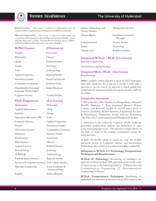 The University of Hyderabad


Bioinformatics - (The course is offered in collaboration with the         Science Technology and                Management Studies
Centre for DNA Fingerprinting and Diagnostics [CDFD], Hyderabad)           Society Studies
Mineral Exploration - (The course is offered in collaboration and         Human Rights                          Gandhian Economic -
cooperation with National Geophysical Research Institute (NGRI), Atomic                                           Thought
Minerals Directorate (AMD), National Remote Sensing Agency (NRSA),
and National Mineral Development Corporation (NMDC).                      Communication                         Gender Studies
                                                                          Dance                                 Psychology
M.Phil. Courses                     (2 Semesters)
                                                                          Theatre Arts                          Buddhist Studies
English                             Economics
Philosophy                          History                               Integrated M.Tech / Ph.D. (2 to 5 years)
Hindi                               Political Science                     Materials Engineering
Telugu                              Sociology                             Nano Science and Technology
Urdu                                Anthropology
                                                                          Integrated M.Sc./Ph.D. (2 to 5 years)
Applied Linguistics                 Regional Studies                      Biotechnology
Translation Studies                 Social Exclusion &
                                                                          Note: Candidates seeking admission to any of the Ph.D. programmes
Comparative Literature              Inclusive Policy                      listed above should note that it may not be possible to work under a
Shabdabodha Systems &               Indian Diaspora                       supervisor of her/his choice if the supervisor is already guiding more
Language Technologies                                                     students than the number prescribed by the respective Board of Studies of
                                                                          the Schools.
Cognitive Science                    Gender Studies
                                                                          Criteria For Admission
Ph.D. Programmes                     (2 to 5 years)                       1. The University offers facilities for Postgraduate, Advanced
Mathematics                          Philosophy                           PG/PG Diploma, 5 -Year Integrated Master's Degree
Applied Mathematics                  Hindi                                Courses, and Research Studies in several major areas in
                                                                          Sciences, (including Medical Sciences, Engineering Sciences
Statistics                           Telugu                               & Technology), Humanities, Social Sciences, Performing
Operations Research (OR)             Urdu                                 Arts, Fine Arts, Communication and Management Studies.
Computer Science                     Applied Linguistics                  2. Admission to the University is open to all who fulfill the
Physics                              Translation Studies                  prescribed qualifications without any distinction of race,
Electronics Science                  Comparative Literature               caste, creed, language or sex. The selection is made strictly on
                                                                          the basis of merit at the entrance examination except the
Chemistry                            Sanskrit Studies                     admission into:
Biochemistry                         Economics
                                                                          M.Tech CS/AI/IT, which is based on only the GATE
Plant Sciences                       History                              percentile scores in Computer Science and Information
Animal Sciences                      Political Science                    Technology. (No written test or interview will be conducted)
Biotechnology                        Sociology                            Admission to M.Tech. I C Technology, Computational
ACRHEM                               Anthropology                         Techniques and Bioinformatics
Earth & Space Sciences               Regional Studies                     M.Tech. IC Technology: Shortlisitng of candidates for
Neural and Cognitive Sciences Folk Culture Studies                        interview is based on the GATE percentile scores in the order
                                                                          of merit, in one of the following subjects: (1) Electronics and
Materials Engineering                Social Exclusion &
                                      Inclusive Policy                    Communication Engineering (2) Instrumentation
                                                                          Engineering (3) Physics.
English                              Indian Diaspora
                                                                          M.Tech. Computational Techniques: Shortlisitng of
                                                                          candidates for interview is based on the GATE scores in the


4                                                                                                  Prospectus cum Application Form 2010 - 11
 