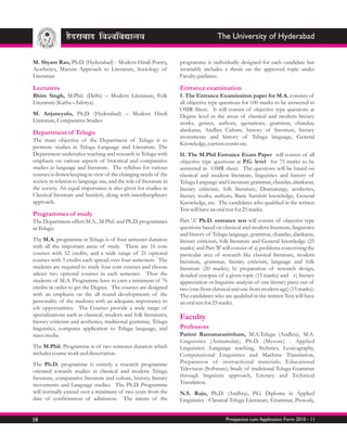 The University of Hyderabad


M. Shyam Rao, Ph.D. (Hyderabad) - Modern Hindi Poetry,               programme is individually designed for each candidate but
Aesthetics, Marxist Approach to Literature, Sociology of             invariably includes a thesis on the approved topic under
Literature                                                           Faculty guidance.

Lecturers                                                            Entrance examination
Bhim Singh, M.Phil. (Delhi) – Modern Literature, Folk                I. The Entrance Examination paper for M.A. consists of
Literature (Katha – Sahitya)                                         all objective type questions for 100 marks to be answered in
                                                                     OMR Sheet. It will consist of objective type questions at
M. Anjaneyulu, Ph.D. (Hyderabad) – Modern Hindi                      Degree level in the areas of classical and modern literary
Literature, Comparative Studies                                      works, genres, authors, quotations, grammar, chandas,
Department of Telugu                                                 alankaras, Andhra Culture, history of literature, literary
                                                                     movements and history of Telugu language, General
The main objective of the Department of Telugu is to
                                                                     Knowledge, current events etc.
promote studies in Telugu Language and Literature. The
Department undertakes teaching and research in Telugu with           II. The M.Phil Entrance Exam Paper will consist of all
emphasis on various aspects of historical and comparative            objective type questions at P.G. level for 75 marks to be
studies in language and literature. The syllabus for various         answered in OMR sheet. The questions will be based on
courses is drawn keeping in view of the changing needs of the        classical and modern literature, linguistics and history of
society in relation to language use, and the role of literature in   Telugu Language and Literature grammar, chandas, alankaras,
the society. An equal importance is also given for studies in        literary criticism, folk literature, Dramaturgy, aesthetics,
Classical literature and Sanskrit, along with interdisciplinary      literary works, authors, Basic Sanskrit knowledge, General
approach.                                                            Knowledge, etc. The candidates who qualified in the written
                                                                     Test will have an oral test for 25 marks.
Programmes of study
The Department offers M.A., M.Phil. and Ph.D. programmes             Part 'A' Ph.D. entrance test will consist of objective type
in Telugu.                                                           questions based on classical and modern literature, linguistics
                                                                     and history of Telugu language, grammar, chandas, alankaras,
The M.A. programme in Telugu is of four semester duration            literary criticism, folk literature and General knowledge (25
with all the important areas of study. There are 16 core             marks) and Part 'B' will consist of a) problems concerning the
courses with 52 credits, and a wide range of 21 optional             particular area of research like classical literature, modern
courses with 3 credits each spread over four semesters. The          literature, grammar, literary criticism, language and folk
students are required to study four core courses and choose          literature (20 marks); b) preparation of research design,
atleast two optional courses in each semester. Thus the              detailed synopsis of a given topic (15 marks) and c) literary
students of M.A. Programme have to earn a minimum of 76              appreciation or linguistic analysis of one literary piece out of
credits in order to get the Degree. The courses are designed         two (one from classical and one from modern age) (15 marks).
with an emphasis on the all round developments of the                The candidates who are qualified in the written Test will have
personality of the students with an adequate importance to           an oral test for 25 marks.
job opportunities. The Courses provide a wide range of
specializations such as classical, modern and folk literatures,      Faculty
literary criticism and aesthetics, traditional grammar, Telugu
linguistics, computer application to Telugu language, and            Professors
mass media.                                                          Parimi Ramanarasimham, M.A.Telugu (Andhra), M.A.
                                                                     Linguistics (Annamalai), Ph.D. (Mysore) - Applied
The M.Phil. Programme is of two semester duration which              Linguistics: Language teaching, Stylistics, Lexicography,
includes course work and dissertation.                               Computational Linguistics and Machine Translation,
The Ph.D. programme is entirely a research programme                 Preparation of instructional materials; Educational
oriented towards studies in classical and modern Telugu              Television (Software); Study of traditional Telugu Grammar
literature, comparative literature and culture, history, literary    through linguistic approach, Literary and Technical
movements and Language studies. The Ph.D. Programme                  Translation.
will normally extend over a minimum of two years from the            N.S. Raju, Ph.D. (Andhra), P.G. Diploma in Applied
date of confirmation of admission. The nature of the                 Linguistics - Classical Telugu Literature, Grammar, Prosody,


58                                                                                        Prospectus cum Application Form 2010 - 11
 