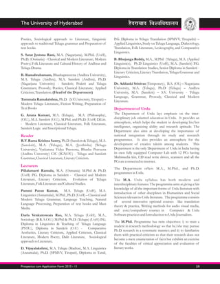 The University of Hyderabad

Poetics, Sociological approach to Literature, Linguistic        P.G. Diploma in Telugu Translation (SPMVV, Tirupathi) –
approach to traditional Telugu grammar and Preparation of       Applied Linguistics, Study on Telugu Language, Dialectology,
text books.                                                     Translation, Folk Literature, Lexicography, and Comparative
                                                                Linguistics.
S. Sarat Jyotsna Rani, M.A. (Nagarjuna), M.Phil. (UoH),
Ph.D. (Osmania) - Classical and Modern Literature; Modern       B. Bhujanga Reddy, M.A., M.Phil (Telugu), M.A. (Applied
Poetry; Folk Literature and Cultural History of Andhras and     Linguistics), Ph.D Linguistics (UoH), M.A. (Sanskrit) P.G.
Telugu Drama.                                                   Diploma in Translation Studies, Senior Diploma in Sanskrit -
                                                                Literary Criticism, Literary Translation, Telugu Grammar and
B. Ramabrahamam, Bhashapraveena (Andhra University),            Linguistics.
M.A. Telugu (Andhra), M.A. Sanskrit (Andhra), Ph.D.
(Nagarjuna University) - Sanskrit; Prakrit and Telugu           Dr. Addanki Srinivas (Temporary), B.A. (OL) – Nagarjuna
Grammars; Prosody; Poetics; Classical Literature; Applied       University, M.A. (Telugu), Ph.D (Telugu) – Andhra
Criticism; Translation. (Head of the Department)                University, M.A. (Sanskrit) – S.V. University - Telugu
                                                                Language, Grammar, Prosody, Classical and Modern
Tummala Ramakrishna, Ph.D. (S.V.University, Tirupati) –         Literature.
Modern Telugu Literature, Fiction Writing, Preparation of
Text Books                                                      Department of Urdu
G. Aruna Kumari, M.A. (Telugu), M.A. (Philosophy),              The Department of Urdu lays emphasis on the inter-
(O.U.), M.A. Sanskrit (O.U.), M.Phil. and Ph.D. (UoH) D.Litt.   disciplinary job oriented education in Urdu. It provides an
- Modern Literature, Classical Literature, Folk Literature,     atmosphere, which helps the student in developing his/her
Sanskrit Logic and Inscriptional Telugu.                        intelligence, organizing ability and research aptitude. The
                                                                Department also aims at developing the importance of
Reader                                                          national integration through its study and research
R.V. Rama Krishna Sastry, Ph.D. (Sanskrit & Telugu), M.A.       programmes. It also provides an atmosphere for the
(Sanskrit), M.A. (Telugu), M.A. (Jyothisha) (Telugu             development of creative talents among students. This
University), Vyakarana Vidya Praveena, Bhasha Praveena          Department is the only Department of Urdu in India having
(Andhra University) CIC (IGNOU) - Telugu and Sanskrit           its own fully equipped Computer Lab with 12 PCs having
Grammar, Classical Literature, Literary Criticism.              Multimedia kits, CD read write drives, scanners and all the
                                                                PCs are connected to internet.
Lecturers
                                                                The Department offers M.A., M.Phil., and Ph.D.
Pillalamarri Ramulu, M.A. (Osmania) M.Phil & Ph.D.
                                                                programmes in Urdu.
(UoH) P.G. Diploma in Sanskrit - Classical and Modern
Literature, Literary Criticism,       Evolution of Telugu       The M.A. Urdu syllabus has both modern and
Literature, Folk Literature and Cultural Studies.               interdisciplinary features. The programme aims at giving a fair
                                                                knowledge of all the important forms of Urdu literature with
Pammi Pavan Kumar,            M.A. Telugu (UoH), M.A.
                                                                introduction of other disciplines in Humanities and Social
Linguistics (Annamalai), M.Phil., Ph.D. (UoH) – Classical and
                                                                Sciences relevant to Urdu literature. The programme consists
Modern Telugu Grammar, Language Teaching, Natural
                                                                of several innovative optional courses like translation
Language Processing, Preparation of text books and Mass
                                                                theory & practice, Writing methods for audio visual media,
Media.
                                                                and core/compulsory courses in Computer & Urdu
Darla Venkateswara Rao, M.A. Telugu (UoH), M.A.,                Software practices and Introduction to Urdu Journalism.
Sociology (B.R.A.O.U.) M.Phil & Ph.D. (Telugu) (UoH) P.G.
                                                                The M.Phil. Programme has twin objectives: i) to train a
Diploma in Linguistics & Teaching of Telugu Language
                                                                student in research methodology so that he/she may pursue
(PSTU.), Diploma in Sanskrit (O.U) -           Comparative
                                                                Ph.D. research in a systematic manner; and ii) to familiarize
Aesthetics, Literary Criticism, Applied Criticism, Classical
                                                                them with practical criticism so that their research does not
Literature, Modern Poetry, Dalit Literature, Sociological
                                                                become a mere enumeration of facts but exhibits an exercise
approach to Literature.
                                                                of the faculties of critical appreciation and evaluation of
D. Vijayalakshmi, M.A. Telugu (Madras), M.A. Linguistics        literary works.
(Annamalai), Ph.D. (SPMVV, Tirupati), Diploma in Tamil,


Prospectus cum Application Form 2010 - 11                                                                                   59
 