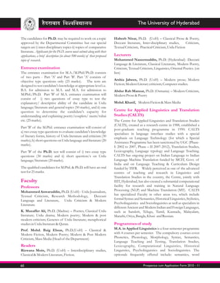 The University of Hyderabad

The candidates for Ph.D. may be required to work on a topic                Habeeb Nisar, Ph.D. (UoH) – Classical Prose & Poetry,
approved by the Departmental Committee but our special                     Deccani literature, Inter-disciplinary studies,      Criticism,
targets are i) inter-disciplinary topics ii) topics of comparative         Textual Criticism, Practical Criticism, Urdu Fiction
literature. Applicants for the Ph.D. course must submit along with their
applications, a brief description (in about 500 words) of their proposed   Lecturers
topic of research.                                                         Mohammed Naseemuddin, Ph.D. (Hyderabad) -Deccani
                                                                           Language & Literature, Classical Literature, Modern Poetry,
Entrance examination                                                       Criticism, Textual Criticism, Linguistics, Oriental Poetics. (on
The entrance examination for M.A./M.Phil/Ph.D. consists                    lien)
of two parts - Part 'A' and Part 'B'. Part 'A' consists of
objective type questions only (25 marks). The tests are                    Arshia Jabeen, Ph.D. (UoH) – Modern prose; Modern
designed to test candidate's knowledge at appropriate level i.e.           Fiction; Modern Literary criticism; Computer studies.
B.A. for admission to M.A. and M.A. for admission to                       Abdur Rab Manzar, Ph.D. (Osmania) – Modern Criticism,
M.Phil./Ph.D. Part 'B' of M.A. entrance examination will                   Modern Prose & Poetry
consist of i) two questions of essay type to test the
explanatory/ descriptive ability of the candidate in Urdu                  Mohd. Khasif, Modern Fiction & Mass Media
language/literature and general topics (50 marks), and ii) one
question to determine the candidate's capacity for                         Centre for Applied Linguistics and Translation
understanding and explaining poetry/couplets/ nazm/rubai                   Studies (CALTS)
etc. (25 marks).                                                           The Centre for Applied Linguistics and Translation Studies
                                                                           (CALTS), created as a research centre in 1988, established a
Part 'B' of the M.Phil. entrance examination will consist of
                                                                           post-graduate teaching programme in 1990. CALTS
a) two essay type questions to evaluate candidate's knowledge
                                                                           specializes in language interface studies with a special
of literary forms, history of Urdu literature and criticism (30
                                                                           emphasis on Language Technology (for which a Special
marks); b) short questions on Urdu language and literature (20
                                                                           Assistance Programme has been sanctioned by UGC (Phase-
marks).
                                                                           I: 2002 to 2007, Phase – II 2007-2012), Translation Studies,
Part 'B' of the Ph.D. test will consist of i) two essay type               Lexicography, Language typology and Language Teaching.
questions (30 marks) and ii) short question/s on Urdu                      CALTS has ongoing project on Indian Language to Indian
language/literature (20 marks).                                            Language Machine Translation funded by MCIT, Govt. of
                                                                           India and on Language Teaching & Curriculum Design
The qualified candidates for M.Phil. & Ph.D. will have an oral             funded by TIFR. Widely perceived as one of the advanced
test for 25 marks.                                                         centres of teaching and research in Linguistics and
                                                                           Translation Studies in the country, the Centre, jointly with
Faculty                                                                    IIIT, Hyderabad, has also created a substantial computational
Professors                                                                 facility for research and training in Natural Language
Mohammed Anwaruddin, Ph.D. (UoH) - Urdu Journalism,                        Processing (NLP) and Machine Translation (MT). CALTS
Textual Criticism, Research Methodology,   Deccani                         has specialized Faculty in other areas too, which include
Language and Literature, Urdu Criticism & Modern                           formal Syntax and Semantics, Historical Linguistics, Stylistics,
Literature.                                                                Psycholinguistics and Sociolinguistics as well as specialists in
                                                                           different Ancient and Modern Indian and Foreign Languages,
K. Muzaffer Ali, Ph.D. (Madras) – Poetics; Classical Urdu                  such as Sanskrit, Telugu, Tamil, Kannada, Malayalam,
literature; Urdu drama; Modern poetry; Modern & post                       Marathi, Oriya, Bangla, Khasi and Russian.
modern criticism; Generes of Urdu literature; metaphorical
studies in Urdu literature & Quran.                                        Programmes of study
Prof. Mohd. Baig Ehsas, Ph.D.(UoH) – Classical &                           M.A. in Applied Linguistics is a four-semester programme
Modern Fiction, Modern Poetry; Modern & Post Modern                        with 4 courses per semester. The compulsory courses cover
Criticism, Mass Media (Head of the Department)                             Phonetics, Phonology, Morphology, Syntax, Semantics,
                                                                           Language Teaching and Testing, Translation Studies,
Readers                                                                    Lexicography, Computational Linguistics, Historical
Rizwana Moin, Ph.D. (UoH) – Interdisciplinary studies,                     Linguistics, Psycholinguistics and Sociolinguistics. The
Classical & Modern Literature, Fiction.                                    optionals frequently offered include: semantics, word


60                                                                                              Prospectus cum Application Form 2010 - 11
 