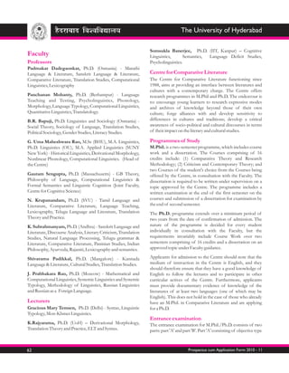 The University of Hyderabad

                                                                  Somsukla Banerjee, Ph.D. (IIT, Kanpur) – Cognitive
Faculty                                                           Linguistics,      Semantics, Language Deficit Studies,
Professors                                                        Psycholinguistics.
Padmakar Dadegaonkar, Ph.D. (Osmania) - Marathi
Language & Literature, Sanskrit Language & Literature,            Centre for Comparative Literature
Comparative Literature, Translation Studies, Computational        The Centre for Comparative Literature functioning since
Linguistics, Lexicography                                         1988, aims at providing an interface between literatures and
                                                                  cultures with a contemporary charge. The Centre offers
Panchanan Mohanty, Ph.D. (Berhampur) - Language                   research programmes in M.Phil and Ph.D. The endeavour is
Teaching and Testing, Psycholinguistics, Phonology,               to: encourage young learners to research expressive modes
Morphology, Language Typology, Computational Linguistics,         and archives of knowledge beyond those of their own
Quantitative Linguistics, Translatology.                          culture; forge alliances with and develop sensitivity to
B.R. Bapuji, Ph.D. Linguistics and Sociology (Osmania) -          differences in cultures and traditions; develop a critical
Social Theory, Sociology of Language, Translation Studies,        awareness of socio-political and cultural discourses in terms
Political Sociology, Gender Studies, Literacy Studies.            of their impact on the literary and cultural studies.

G. Uma Maheshwara Rao, M.Sc (BHU), M.A. Linguistics,              Programmes of Study
Ph.D. Linguistics (OU), M.A. Applied Linguistics (SUNY            M.Phil. is a two-semester programme, which includes course
New York) - Historical Linguistics, Derivational Morphology,      work and a dissertation. The Courses comprising of 16
Nonlinear Phonology, Computational Linguistics. (Head of          credits include: (1) Comparative Theory and Research
the Centre)                                                       Methodology; (2) Criticism and Contemporary Theory; and
                                                                  two Courses of the student's choice from the Courses being
Gautam Sengupta, Ph.D. (Massachusetts) - GB Theory,               offered by the Centre, in consultation with the Faculty. The
Philosophy of Language, Computational Linguistics &               dissertation is required to be written under supervision on a
Formal Semantics and Linguistic Cognition (Joint Faculty,         topic approved by the Centre. The programme includes a
Centre for Cognitive Science)                                     written examination at the end of the first semester on the
N. Krupanandam, Ph.D. (SVU) - Tamil Language and                  courses and submission of a dissertation for examination by
Literature, Comparative Literature, Language Teaching,            the end of second semester.
Lexicography, Telugu Language and Literature, Translation         The Ph.D. programme extends over a minimum period of
Theory and Practice.                                              two years from the date of confirmation of admission. The
K. Subrahmanyam, Ph.D. (Andhra) - Sanskrit Language and           nature of the programme is decided for every student
Literature, Discourse Analysis, Literary Criticism, Translation   individually in consultation with the Faculty, but the
Studies, Natural Language Processing, Telugu grammar &            requirements invariably include Course Work over two
Literature, Comparative Literature, Paninian Studies, Indian      semesters comprising of 16 credits and a dissertation on an
Philosophy, Ayurveda, Rajaniti, Lexicography and semantics.       approved topic under Faculty guidance.

Shivarama Padikkal, Ph.D. (Mangalore) - Kannada                   Applicants for admission to the Centre should note that the
Language & Literature, Cultural Studies, Translation Studies.     medium of instruction in the Centre is English, and they
                                                                  should therefore ensure that they have a good knowledge of
J. Prabhakara Rao, Ph.D. (Moscow) - Mathematical and              English to follow the lectures and to participate in other
Computational Linguistics, Systemic Linguistics and Systemic      curricular actives of the Centre. Furthermore, applicants
Typology, Methodology of Linguistics, Russian Linguistics         must provide documentary evidence of knowledge of the
and Russian as a Foreign Language.                                literatures of at least two languages (one of which may be
                                                                  English). This does not hold in the case of those who already
Lecturers                                                         have an M.Phil. in Comparative Literature and are applying
Gracious Mary Temsen, Ph.D. (Delhi) - Syntax, Linguistic          for a Ph.D.
Typology, Mon-Khmer Linguistics.
                                                                  Entrance examination
K.Rajyarama, Ph.D. (UoH) – Derivational Morphology,               The entrance examination for M.Phil./Ph.D. consists of two
Translation Theory and Practice, ELT and Syntax.                  parts: part 'A' and part 'B'. Part 'A' consisting of objective type



62                                                                                      Prospectus cum Application Form 2010 - 11
 