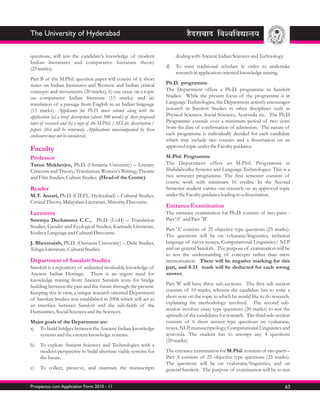 The University of Hyderabad

questions, will test the candidate's knowledge of modern                        dealing with Ancient Indian Sciences and Technology.
Indian literatures and comparative literature theory
(25 marks).                                                                d)   To train traditional scholars in order to undertake
                                                                                research in application oriented knowledge mining.
Part B of the M.Phil. question paper will consist of i) short
notes on Indian literatures and Western and Indian critical                Ph.D. programme
concepts and movements (20 marks); ii) one essay on a topic                The Department offers a Ph.D. programme in Sanskrit
on comparative Indian literature (15 marks) and iii)                       Studies. While the present focus of the programme is in
translation of a passage from English to an Indian language                Language Technologies, the Department actively encourages
(15 marks). Applicants for Ph.D. must submit along with the                research in Sanskrit Studies in other disciplines such as
application (a) a brief description (about 500 words) of their proposed    Physical Sciences, Social Sciences, Ayurveda etc. The Ph.D
topic of research and (b) a copy of the M.Phil. / M.Litt. dissertation /   Programme extends over a minimum period of two years
papers (this will be returned). Applications unaccompanied by these        from the date of confirmation of admission. The nature of
enclosures may not be considered.                                          each programme is individually decided for each candidate
                                                                           which may include two courses and a dissertation on an
                                                                           approved topic under the Faculty guidance.
Faculty
Professor                                                                  M.Phil Programme
Tutun Mukherjee, Ph.D. (Osmania University) – Literary                     The Department offers an M.Phil. Programme in
Criticism and Theory; Translation; Women's Writing; Theatre                Shabdabodha Systems and Language Technologies. This is a
and Film Studies; Culture Studies (Head of the Centre)                     two semester programme. The first semester consists of
                                                                           course work with minimum 16 credits. In the Second
Reader                                                                     Semester student carries out research on an approved topic
M.T. Ansari, Ph.D. (CIEFL, Hyderabad) – Cultural Studies,                  under the Faculty guidance leading to a dissertation.
Critical Theory, Malayalam Literature, Minority Discourse.
                                                                           Entrance Examination
Lecturers                                                                  The entrance examination for Ph.D. consists of two parts -
Sowmya Dechamma C.C., Ph.D. (UoH) – Translation                            Part 'A' and Part 'B'.
Studies, Gender and Ecological Studies, Kannada Literature,
                                                                           Part 'A' consists of 25 objective type questions (25 marks).
Kodava Language and Cultural Discourse.
                                                                           The questions will be on vykarana/linguistics, technical
J. Bheemaiah, Ph.D. (Osmania University) – Dalit Studies,                  language of navya nyaaya, Computational Linguistics/ NLP
Telugu Literature, Cultural Studies.                                       and on general Sanskrit. The purpose of examination will be
                                                                           to test the understanding of concepts rather than mere
Department of Sanskrit Studies                                             memorization. There will be negative marking for this
Sanskrit is a repository of unlimited invaluable knowledge of              part, and 0.33 mark will be deducted for each wrong
Ancient Indian Heritage. There is an urgent need for                       answer.
knowledge mining from Ancient Sanskrit texts for bridge
building between the past and the future through the present.              Part 'B' will have three sub-sections. The first sub section
Keeping this in view, a unique research oriented Department                consists of 10 marks, wherein the candidate has to write a
of Sanskrit Studies was established in 2006 which will act as              short note on the topic in which he would like to do research,
an interface between Sanskrit and the sub-fields of the                    explaining the methodology involved. The second sub-
Humanities, Social Sciences and the Sciences.                              section involves essay type questions (20 marks) to test the
                                                                           aptitude of the candidates for research. The third sub-section
Major goals of the Department are:                                         consists of 6 short answer type questions on vyakarana,
a) To build bridges between the Ancient Indian knowledge                   nyaya, NLP, manuscriptology, Computational Linguistics and
   systems and the current knowledge systems.                              ayurveda. The student has to attempt any 4 questions
                                                                           (20 marks).
b)   To explore Ancient Sciences and Technologies with a
     modern perspective to build alternate viable systems for              The entrance examination for M.Phil. consists of two parts –
     the future.                                                           Part A consists of 25 objective type questions (25 marks).
                                                                           The questions will be on vyakarana/linguistics, and on
c)   To collect, preserve, and maintain the manuscripts                    general Sanskrit. The purpose of examination will be to test


Prospectus cum Application Form 2010 - 11                                                                                              63
 